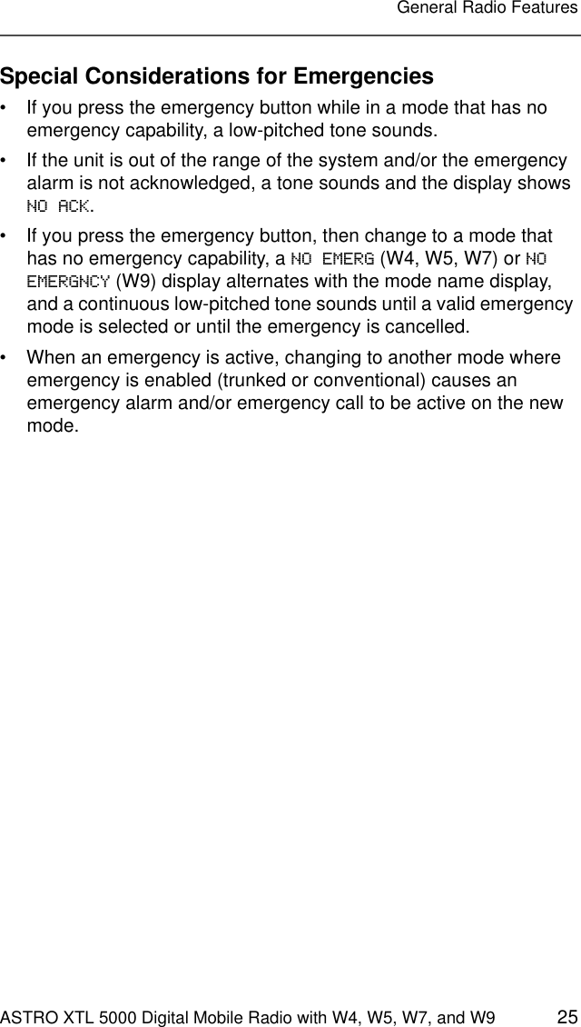 ASTRO XTL 5000 Digital Mobile Radio with W4, W5, W7, and W9 25General Radio FeaturesSpecial Considerations for Emergencies• If you press the emergency button while in a mode that has no emergency capability, a low-pitched tone sounds. • If the unit is out of the range of the system and/or the emergency alarm is not acknowledged, a tone sounds and the display shows NO ACK.• If you press the emergency button, then change to a mode that has no emergency capability, a NO EMERG (W4, W5, W7) or NO EMERGNCY (W9) display alternates with the mode name display, and a continuous low-pitched tone sounds until a valid emergency mode is selected or until the emergency is cancelled.• When an emergency is active, changing to another mode where emergency is enabled (trunked or conventional) causes an emergency alarm and/or emergency call to be active on the new mode.