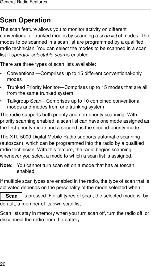 26General Radio FeaturesScan OperationThe scan feature allows you to monitor activity on different conventional or trunked modes by scanning a scan list of modes. The modes to be scanned in a scan list are programmed by a qualified radio technician. You can select the modes to be scanned in a scan list if operator-selectable scan is enabled.There are three types of scan lists available:• Conventional—Comprises up to 15 different conventional-only modes• Trunked Priority Monitor—Comprises up to 15 modes that are all from the same trunked system• Talkgroup Scan—Comprises up to 10 combined conventional modes and modes from one trunking systemThe radio supports both priority and non-priority scanning. With priority scanning enabled, a scan list can have one mode assigned as the first-priority mode and a second as the second-priority mode.The XTL 5000 Digital Mobile Radio supports automatic scanning (autoscan), which can be programmed into the radio by a qualified radio technician. With this feature, the radio begins scanning whenever you select a mode to which a scan list is assigned.Note: You cannot turn scan off on a mode that has autoscan enabled.If multiple scan types are enabled in the radio, the type of scan that is activated depends on the personality of the mode selected when  is pressed. For all types of scan, the selected mode is, by default, a member of its own scan list.Scan lists stay in memory when you turn scan off, turn the radio off, or disconnect the radio from the battery. Scan 