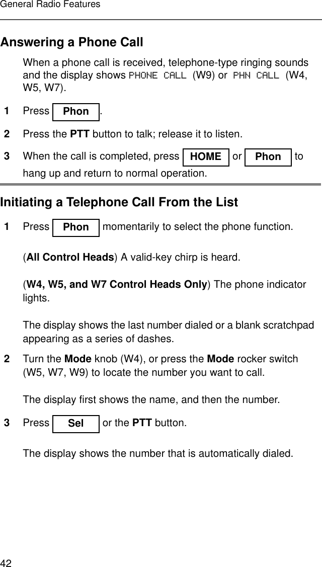 42General Radio FeaturesAnswering a Phone CallInitiating a Telephone Call From the ListWhen a phone call is received, telephone-type ringing sounds and the display shows PHONE CALL (W9) or PHN CALL (W4, W5, W7).1Press .2Press the PTT button to talk; release it to listen.3When the call is completed, press   or   to hang up and return to normal operation.1Press   momentarily to select the phone function.(All Control Heads) A valid-key chirp is heard.(W4, W5, and W7 Control Heads Only) The phone indicator lights.The display shows the last number dialed or a blank scratchpad appearing as a series of dashes.2Turn the Mode knob (W4), or press the Mode rocker switch (W5, W7, W9) to locate the number you want to call.The display first shows the name, and then the number.3Press   or the PTT button.The display shows the number that is automatically dialed.Phon HOME Phon Phon Sel 