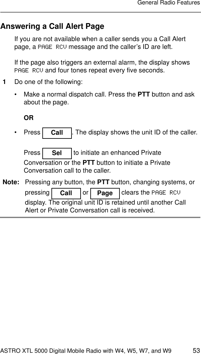 ASTRO XTL 5000 Digital Mobile Radio with W4, W5, W7, and W9 53General Radio FeaturesAnswering a Call Alert PageIf you are not available when a caller sends you a Call Alert page, a PAGE RCV message and the caller’s ID are left.If the page also triggers an external alarm, the display shows PAGE RCV and four tones repeat every five seconds.1Do one of the following:• Make a normal dispatch call. Press the PTT button and ask about the page.OR• Press  . The display shows the unit ID of the caller.Press   to initiate an enhanced Private Conversation or the PTT button to initiate a Private Conversation call to the caller.Note: Pressing any button, the PTT button, changing systems, or pressing   or  clears the PAGE RCV display. The original unit ID is retained until another Call Alert or Private Conversation call is received.CallSelCallPage