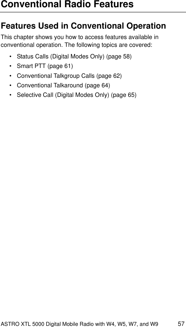 ASTRO XTL 5000 Digital Mobile Radio with W4, W5, W7, and W9 57Conventional Radio FeaturesFeatures Used in Conventional OperationThis chapter shows you how to access features available in conventional operation. The following topics are covered:• Status Calls (Digital Modes Only) (page 58)• Smart PTT (page 61)• Conventional Talkgroup Calls (page 62)• Conventional Talkaround (page 64)• Selective Call (Digital Modes Only) (page 65)