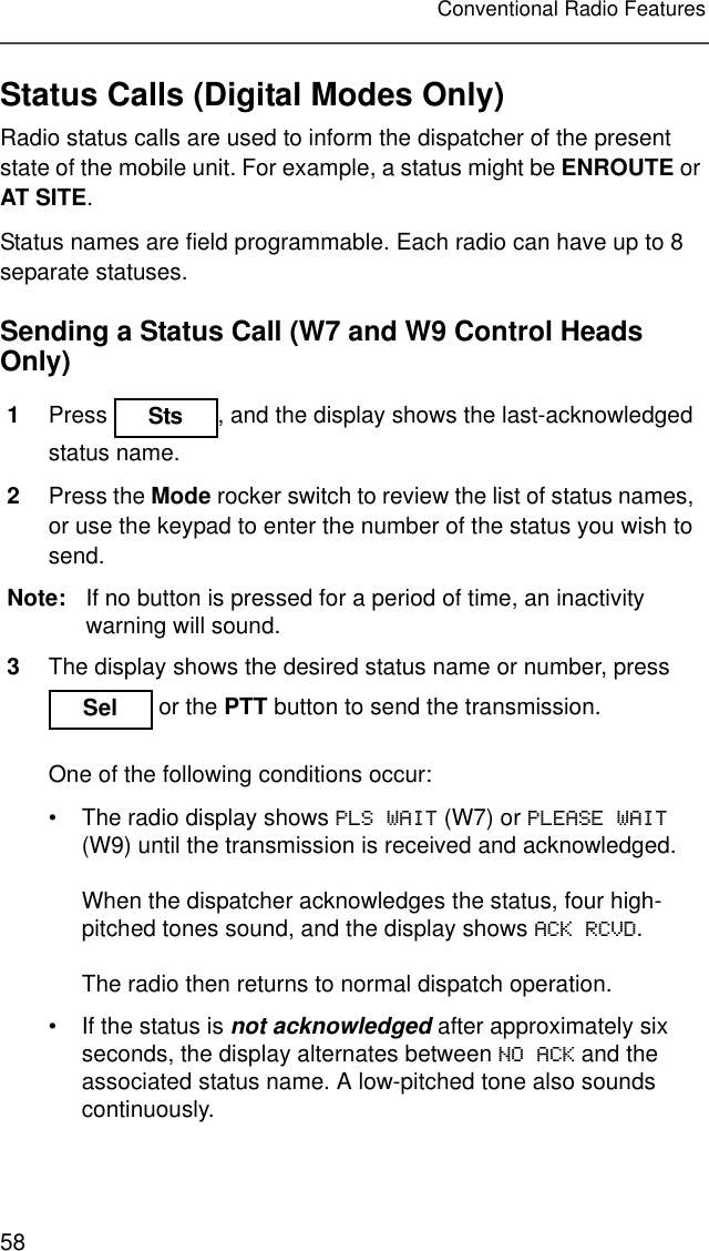 58Conventional Radio FeaturesStatus Calls (Digital Modes Only)Radio status calls are used to inform the dispatcher of the present state of the mobile unit. For example, a status might be ENROUTE or AT SITE.Status names are field programmable. Each radio can have up to 8 separate statuses.Sending a Status Call (W7 and W9 Control Heads Only)1Press  , and the display shows the last-acknowledged status name.2Press the Mode rocker switch to review the list of status names, or use the keypad to enter the number of the status you wish to send.Note: If no button is pressed for a period of time, an inactivity warning will sound.3The display shows the desired status name or number, press  or the PTT button to send the transmission.One of the following conditions occur:• The radio display shows PLS WAIT (W7) or PLEASE WAIT (W9) until the transmission is received and acknowledged.When the dispatcher acknowledges the status, four high-pitched tones sound, and the display shows ACK RCVD.The radio then returns to normal dispatch operation.• If the status is not acknowledged after approximately six seconds, the display alternates between NO ACK and the associated status name. A low-pitched tone also sounds continuously.Sts Sel