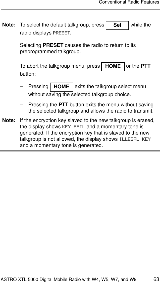 ASTRO XTL 5000 Digital Mobile Radio with W4, W5, W7, and W9 63Conventional Radio FeaturesNote: To select the default talkgroup, press   while the radio displays PRESET.Selecting PRESET causes the radio to return to its preprogrammed talkgroup.To abort the talkgroup menu, press   or the PTT button:–  Pressing   exits the talkgroup select menu without saving the selected talkgroup choice.– Pressing the PTT button exits the menu without saving the selected talkgroup and allows the radio to transmit.Note: If the encryption key slaved to the new talkgroup is erased, the display shows KEY FAIL and a momentary tone is generated. If the encryption key that is slaved to the new talkgroup is not allowed, the display shows ILLEGAL KEY and a momentary tone is generated.Sel HOMEHOME 