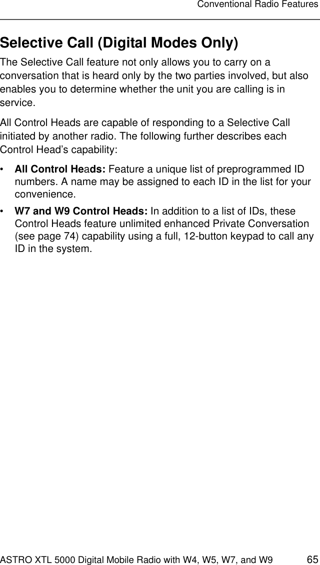 ASTRO XTL 5000 Digital Mobile Radio with W4, W5, W7, and W9 65Conventional Radio FeaturesSelective Call (Digital Modes Only)The Selective Call feature not only allows you to carry on a conversation that is heard only by the two parties involved, but also enables you to determine whether the unit you are calling is in service.All Control Heads are capable of responding to a Selective Call initiated by another radio. The following further describes each Control Head’s capability:•All Control Heads: Feature a unique list of preprogrammed ID numbers. A name may be assigned to each ID in the list for your convenience.•W7 and W9 Control Heads: In addition to a list of IDs, these Control Heads feature unlimited enhanced Private Conversation (see page 74) capability using a full, 12-button keypad to call any ID in the system.