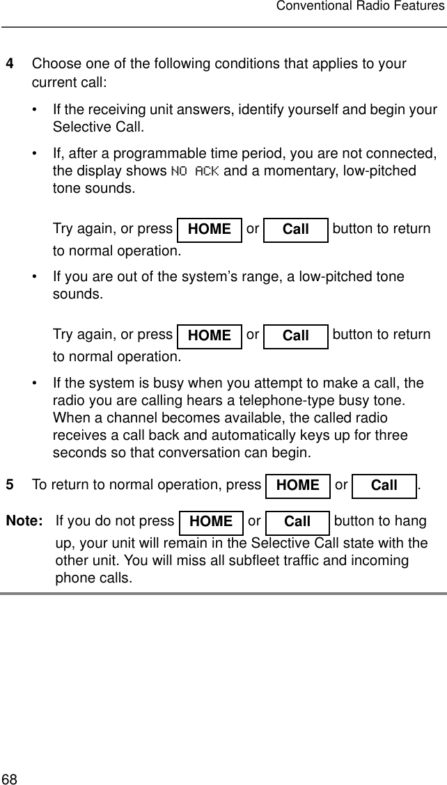 68Conventional Radio Features4Choose one of the following conditions that applies to your current call:• If the receiving unit answers, identify yourself and begin your Selective Call.• If, after a programmable time period, you are not connected, the display shows NO ACK and a momentary, low-pitched tone sounds.Try again, or press   or   button to return to normal operation.• If you are out of the system’s range, a low-pitched tone sounds.Try again, or press   or   button to return to normal operation.• If the system is busy when you attempt to make a call, the radio you are calling hears a telephone-type busy tone. When a channel becomes available, the called radio receives a call back and automatically keys up for three seconds so that conversation can begin.5To return to normal operation, press   or  .Note: If you do not press   or   button to hang up, your unit will remain in the Selective Call state with the other unit. You will miss all subfleet traffic and incoming phone calls.HOME Call HOME Call HOME Call HOME Call 