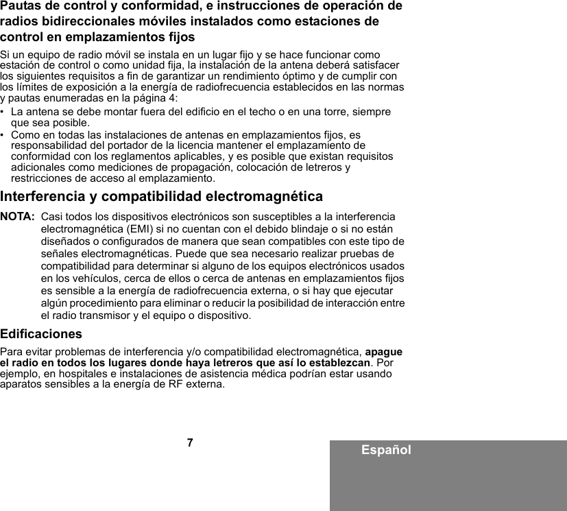 7EspañolPautas de control y conformidad, e instrucciones de operación de radios bidireccionales móviles instalados como estaciones de control en emplazamientos fijosSi un equipo de radio móvil se instala en un lugar fijo y se hace funcionar como estación de control o como unidad fija, la instalación de la antena deberá satisfacer los siguientes requisitos a fin de garantizar un rendimiento óptimo y de cumplir con los límites de exposición a la energía de radiofrecuencia establecidos en las normas y pautas enumeradas en la página 4:• La antena se debe montar fuera del edificio en el techo o en una torre, siempre que sea posible. • Como en todas las instalaciones de antenas en emplazamientos fijos, es responsabilidad del portador de la licencia mantener el emplazamiento de conformidad con los reglamentos aplicables, y es posible que existan requisitos adicionales como mediciones de propagación, colocación de letreros y restricciones de acceso al emplazamiento.Interferencia y compatibilidad electromagnéticaNOTA: Casi todos los dispositivos electrónicos son susceptibles a la interferencia electromagnética (EMI) si no cuentan con el debido blindaje o si no están diseñados o configurados de manera que sean compatibles con este tipo de señales electromagnéticas. Puede que sea necesario realizar pruebas de compatibilidad para determinar si alguno de los equipos electrónicos usados en los vehículos, cerca de ellos o cerca de antenas en emplazamientos fijos es sensible a la energía de radiofrecuencia externa, o si hay que ejecutar algún procedimiento para eliminar o reducir la posibilidad de interacción entre el radio transmisor y el equipo o dispositivo.EdificacionesPara evitar problemas de interferencia y/o compatibilidad electromagnética, apague el radio en todos los lugares donde haya letreros que así lo establezcan. Por ejemplo, en hospitales e instalaciones de asistencia médica podrían estar usando aparatos sensibles a la energía de RF externa.