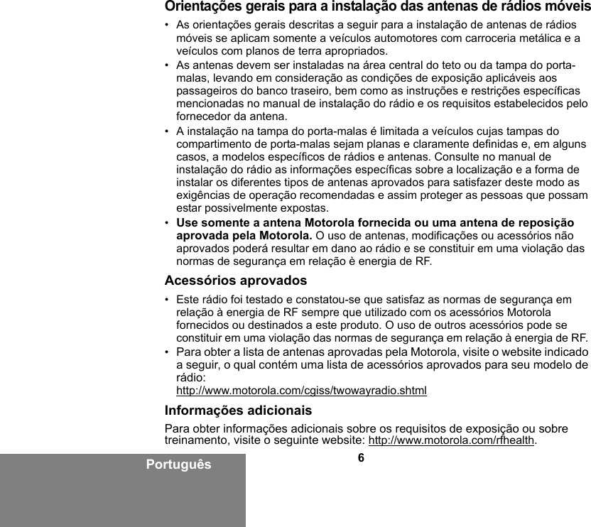 6PortuguêsOrientações gerais para a instalação das antenas de rádios móveis• As orientações gerais descritas a seguir para a instalação de antenas de rádios móveis se aplicam somente a veículos automotores com carroceria metálica e a veículos com planos de terra apropriados.• As antenas devem ser instaladas na área central do teto ou da tampa do porta-malas, levando em consideração as condições de exposição aplicáveis aos passageiros do banco traseiro, bem como as instruções e restrições específicas mencionadas no manual de instalação do rádio e os requisitos estabelecidos pelo fornecedor da antena.• A instalação na tampa do porta-malas é limitada a veículos cujas tampas do compartimento de porta-malas sejam planas e claramente definidas e, em alguns casos, a modelos específicos de rádios e antenas. Consulte no manual de instalação do rádio as informações específicas sobre a localização e a forma de instalar os diferentes tipos de antenas aprovados para satisfazer deste modo as exigências de operação recomendadas e assim proteger as pessoas que possam estar possivelmente expostas.•Use somente a antena Motorola fornecida ou uma antena de reposição aprovada pela Motorola. O uso de antenas, modificações ou acessórios não aprovados poderá resultar em dano ao rádio e se constituir em uma violação das normas de segurança em relação è energia de RF.Acessórios aprovados• Este rádio foi testado e constatou-se que satisfaz as normas de segurança em relação à energia de RF sempre que utilizado com os acessórios Motorola fornecidos ou destinados a este produto. O uso de outros acessórios pode se constituir em uma violação das normas de segurança em relação à energia de RF. •Para obter a lista de antenas aprovadas pela Motorola, visite o website indicado a seguir, o qual contém uma lista de acessórios aprovados para seu modelo de rádio:http://www.motorola.com/cgiss/twowayradio.shtmlInformações adicionaisPara obter informações adicionais sobre os requisitos de exposição ou sobre treinamento, visite o seguinte website: http://www.motorola.com/rfhealth.