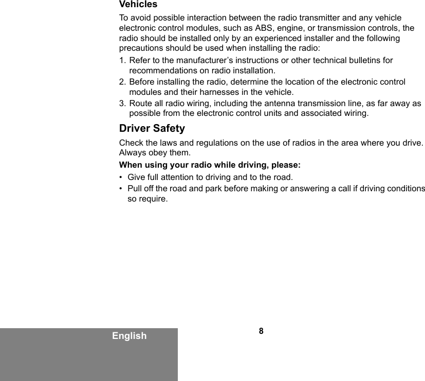 8EnglishVehiclesTo avoid possible interaction between the radio transmitter and any vehicle electronic control modules, such as ABS, engine, or transmission controls, the radio should be installed only by an experienced installer and the following precautions should be used when installing the radio: 1. Refer to the manufacturer’s instructions or other technical bulletins for recommendations on radio installation. 2. Before installing the radio, determine the location of the electronic control modules and their harnesses in the vehicle.3. Route all radio wiring, including the antenna transmission line, as far away as possible from the electronic control units and associated wiring.Driver SafetyCheck the laws and regulations on the use of radios in the area where you drive. Always obey them.When using your radio while driving, please:• Give full attention to driving and to the road.• Pull off the road and park before making or answering a call if driving conditions so require.