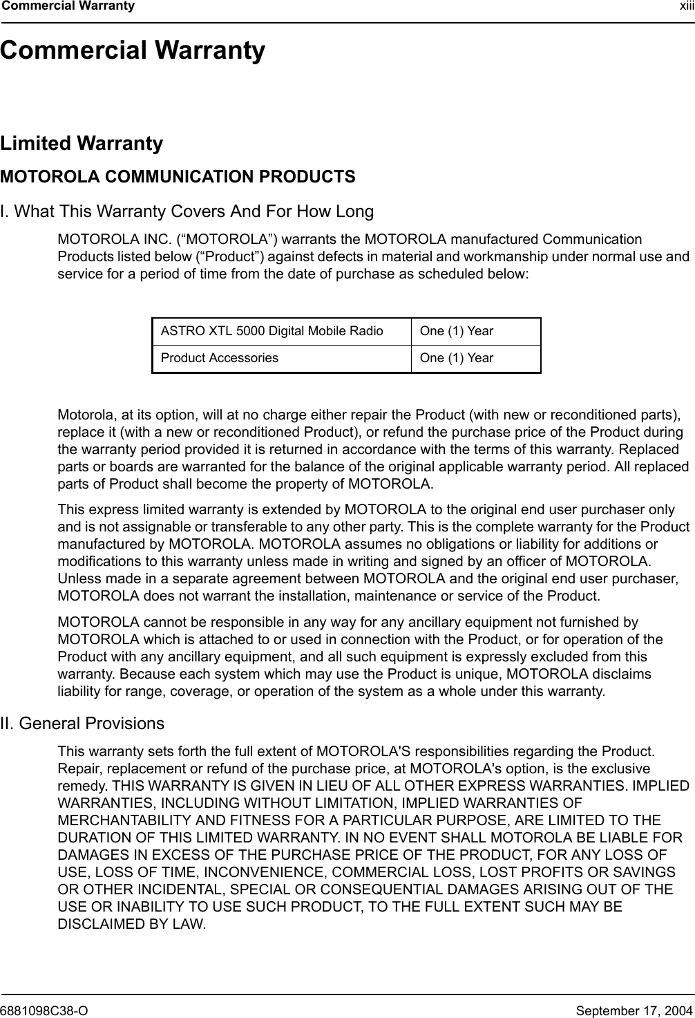 6881098C38-O September 17, 2004Commercial Warranty xiiiCommercial WarrantyLimited WarrantyMOTOROLA COMMUNICATION PRODUCTSI. What This Warranty Covers And For How LongMOTOROLA INC. (“MOTOROLA”) warrants the MOTOROLA manufactured Communication Products listed below (“Product”) against defects in material and workmanship under normal use and service for a period of time from the date of purchase as scheduled below:Motorola, at its option, will at no charge either repair the Product (with new or reconditioned parts), replace it (with a new or reconditioned Product), or refund the purchase price of the Product during the warranty period provided it is returned in accordance with the terms of this warranty. Replaced parts or boards are warranted for the balance of the original applicable warranty period. All replaced parts of Product shall become the property of MOTOROLA.This express limited warranty is extended by MOTOROLA to the original end user purchaser only and is not assignable or transferable to any other party. This is the complete warranty for the Product manufactured by MOTOROLA. MOTOROLA assumes no obligations or liability for additions or modifications to this warranty unless made in writing and signed by an officer of MOTOROLA. Unless made in a separate agreement between MOTOROLA and the original end user purchaser, MOTOROLA does not warrant the installation, maintenance or service of the Product.MOTOROLA cannot be responsible in any way for any ancillary equipment not furnished by MOTOROLA which is attached to or used in connection with the Product, or for operation of the Product with any ancillary equipment, and all such equipment is expressly excluded from this warranty. Because each system which may use the Product is unique, MOTOROLA disclaims liability for range, coverage, or operation of the system as a whole under this warranty.II. General ProvisionsThis warranty sets forth the full extent of MOTOROLA&apos;S responsibilities regarding the Product. Repair, replacement or refund of the purchase price, at MOTOROLA&apos;s option, is the exclusive remedy. THIS WARRANTY IS GIVEN IN LIEU OF ALL OTHER EXPRESS WARRANTIES. IMPLIED WARRANTIES, INCLUDING WITHOUT LIMITATION, IMPLIED WARRANTIES OF MERCHANTABILITY AND FITNESS FOR A PARTICULAR PURPOSE, ARE LIMITED TO THE DURATION OF THIS LIMITED WARRANTY. IN NO EVENT SHALL MOTOROLA BE LIABLE FOR DAMAGES IN EXCESS OF THE PURCHASE PRICE OF THE PRODUCT, FOR ANY LOSS OF USE, LOSS OF TIME, INCONVENIENCE, COMMERCIAL LOSS, LOST PROFITS OR SAVINGS OR OTHER INCIDENTAL, SPECIAL OR CONSEQUENTIAL DAMAGES ARISING OUT OF THE USE OR INABILITY TO USE SUCH PRODUCT, TO THE FULL EXTENT SUCH MAY BE DISCLAIMED BY LAW.ASTRO XTL 5000 Digital Mobile Radio One (1) YearProduct Accessories One (1) Year