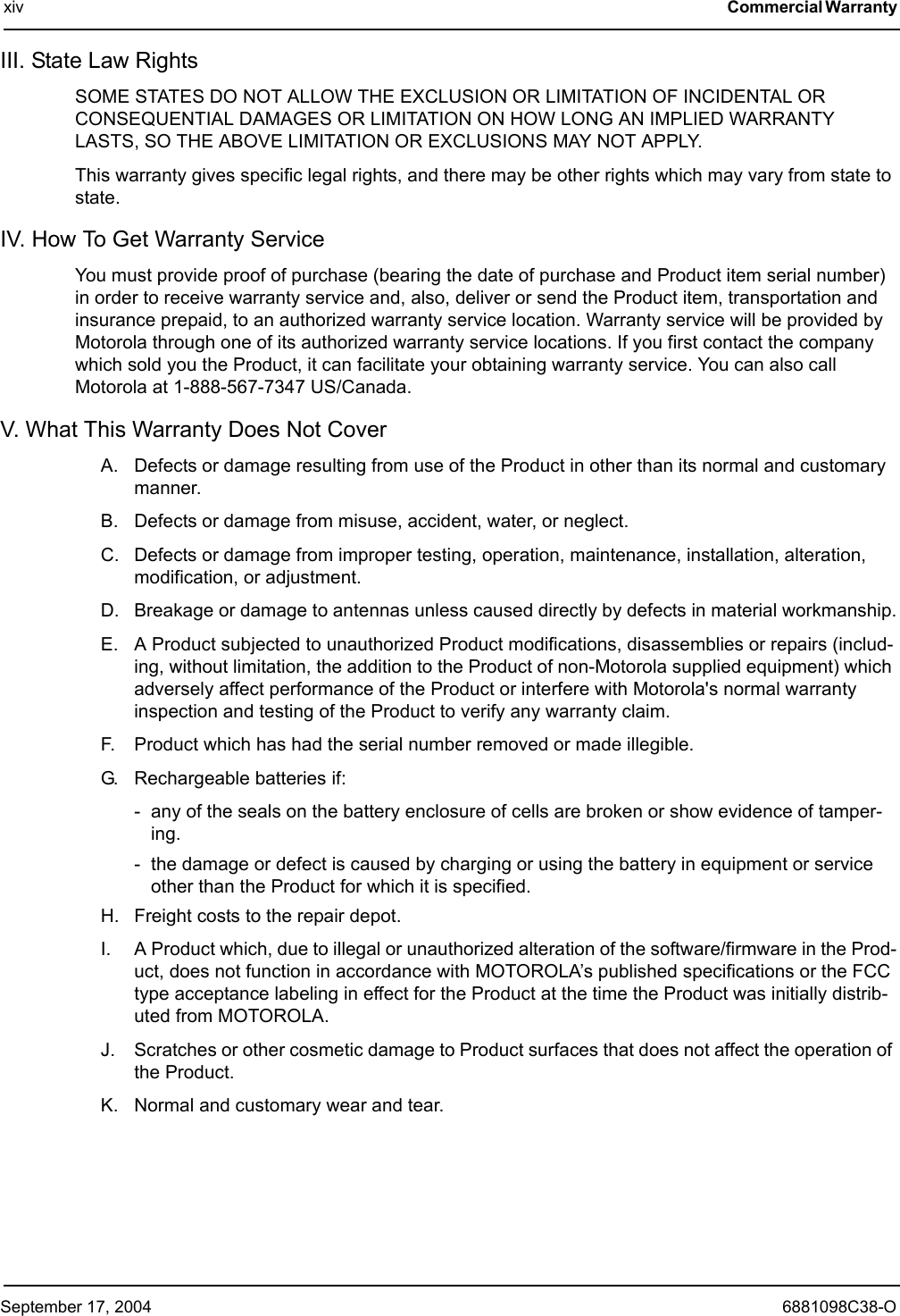 September 17, 2004 6881098C38-Oxiv Commercial Warranty III. State Law RightsSOME STATES DO NOT ALLOW THE EXCLUSION OR LIMITATION OF INCIDENTAL OR CONSEQUENTIAL DAMAGES OR LIMITATION ON HOW LONG AN IMPLIED WARRANTY LASTS, SO THE ABOVE LIMITATION OR EXCLUSIONS MAY NOT APPLY.This warranty gives specific legal rights, and there may be other rights which may vary from state to state.IV. How To Get Warranty ServiceYou must provide proof of purchase (bearing the date of purchase and Product item serial number) in order to receive warranty service and, also, deliver or send the Product item, transportation and insurance prepaid, to an authorized warranty service location. Warranty service will be provided by Motorola through one of its authorized warranty service locations. If you first contact the company which sold you the Product, it can facilitate your obtaining warranty service. You can also call Motorola at 1-888-567-7347 US/Canada.V. What This Warranty Does Not CoverA. Defects or damage resulting from use of the Product in other than its normal and customary manner.B. Defects or damage from misuse, accident, water, or neglect.C. Defects or damage from improper testing, operation, maintenance, installation, alteration, modification, or adjustment.D. Breakage or damage to antennas unless caused directly by defects in material workmanship.E. A Product subjected to unauthorized Product modifications, disassemblies or repairs (includ-ing, without limitation, the addition to the Product of non-Motorola supplied equipment) which adversely affect performance of the Product or interfere with Motorola&apos;s normal warranty inspection and testing of the Product to verify any warranty claim.F. Product which has had the serial number removed or made illegible.G. Rechargeable batteries if:- any of the seals on the battery enclosure of cells are broken or show evidence of tamper-ing.- the damage or defect is caused by charging or using the battery in equipment or service other than the Product for which it is specified.H. Freight costs to the repair depot.I. A Product which, due to illegal or unauthorized alteration of the software/firmware in the Prod-uct, does not function in accordance with MOTOROLA’s published specifications or the FCC type acceptance labeling in effect for the Product at the time the Product was initially distrib-uted from MOTOROLA.J. Scratches or other cosmetic damage to Product surfaces that does not affect the operation of the Product.K. Normal and customary wear and tear.