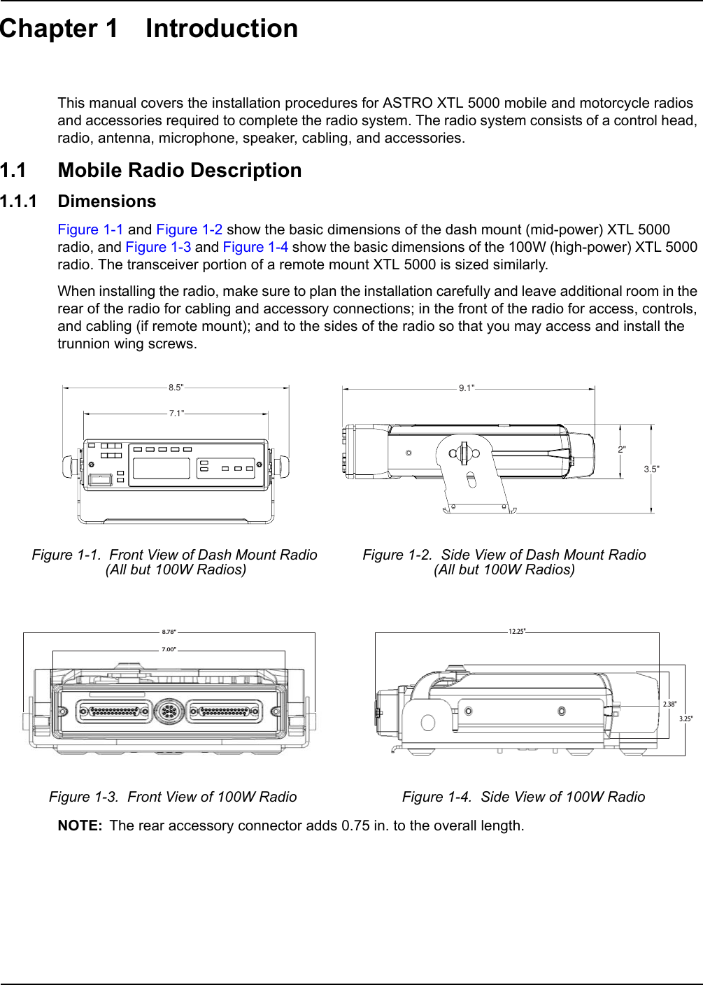 Chapter 1 IntroductionThis manual covers the installation procedures for ASTRO XTL 5000 mobile and motorcycle radios and accessories required to complete the radio system. The radio system consists of a control head, radio, antenna, microphone, speaker, cabling, and accessories.1.1 Mobile Radio Description1.1.1 DimensionsFigure 1-1 and Figure 1-2 show the basic dimensions of the dash mount (mid-power) XTL 5000 radio, and Figure 1-3 and Figure 1-4 show the basic dimensions of the 100W (high-power) XTL 5000 radio. The transceiver portion of a remote mount XTL 5000 is sized similarly. When installing the radio, make sure to plan the installation carefully and leave additional room in the rear of the radio for cabling and accessory connections; in the front of the radio for access, controls, and cabling (if remote mount); and to the sides of the radio so that you may access and install the trunnion wing screws.NOTE: The rear accessory connector adds 0.75 in. to the overall length.Figure 1-1.  Front View of Dash Mount Radio (All but 100W Radios)Figure 1-2.  Side View of Dash Mount Radio (All but 100W Radios)Figure 1-3.  Front View of 100W Radio Figure 1-4.  Side View of 100W Radio8.5&quot;7.1&quot;9.1&quot;2&quot;3.5&quot;7.00&quot;8.78&quot;12.25&quot;3.25&quot;2.38&quot;