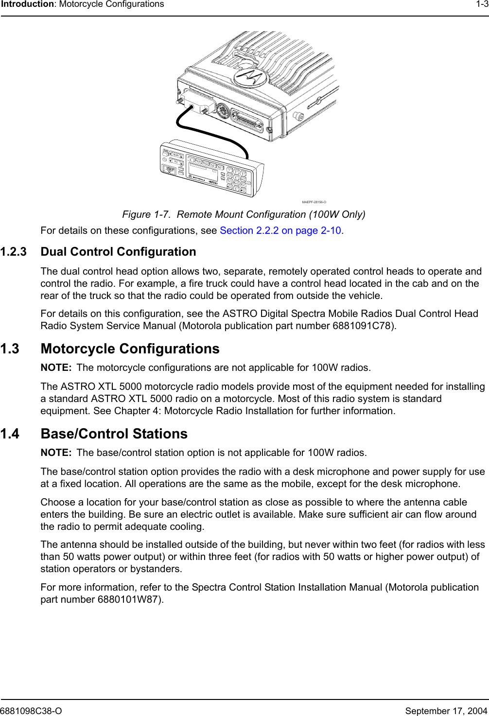 6881098C38-O September 17, 2004Introduction: Motorcycle Configurations 1-3Figure 1-7.  Remote Mount Configuration (100W Only)For details on these configurations, see Section 2.2.2 on page 2-10.1.2.3 Dual Control ConfigurationThe dual control head option allows two, separate, remotely operated control heads to operate and control the radio. For example, a fire truck could have a control head located in the cab and on the rear of the truck so that the radio could be operated from outside the vehicle.For details on this configuration, see the ASTRO Digital Spectra Mobile Radios Dual Control Head Radio System Service Manual (Motorola publication part number 6881091C78). 1.3 Motorcycle ConfigurationsNOTE: The motorcycle configurations are not applicable for 100W radios.The ASTRO XTL 5000 motorcycle radio models provide most of the equipment needed for installing a standard ASTRO XTL 5000 radio on a motorcycle. Most of this radio system is standard equipment. See Chapter 4: Motorcycle Radio Installation for further information.1.4 Base/Control StationsNOTE: The base/control station option is not applicable for 100W radios.The base/control station option provides the radio with a desk microphone and power supply for use at a fixed location. All operations are the same as the mobile, except for the desk microphone.Choose a location for your base/control station as close as possible to where the antenna cable enters the building. Be sure an electric outlet is available. Make sure sufficient air can flow around the radio to permit adequate cooling.The antenna should be installed outside of the building, but never within two feet (for radios with less than 50 watts power output) or within three feet (for radios with 50 watts or higher power output) of station operators or bystanders.For more information, refer to the Spectra Control Station Installation Manual (Motorola publication part number 6880101W87).0PWRMode ScanPhon SelCallVolDIMHOMEXMITBUSY1234567890Sts MsgH/L Mon DirRcl DelMAEPF-28156-O