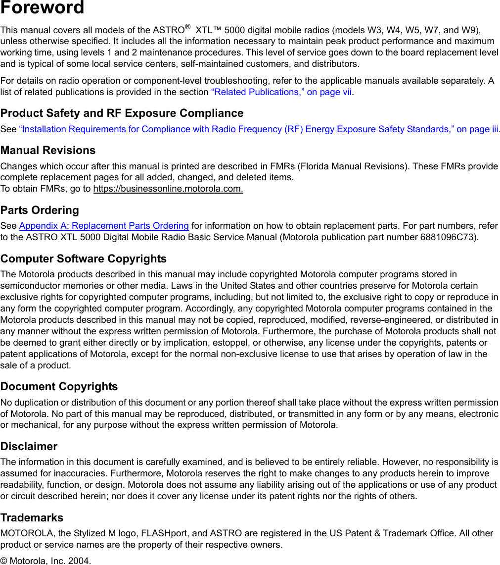 iiForewordThis manual covers all models of the ASTRO®  XTL™ 5000 digital mobile radios (models W3, W4, W5, W7, and W9), unless otherwise specified. It includes all the information necessary to maintain peak product performance and maximum working time, using levels 1 and 2 maintenance procedures. This level of service goes down to the board replacement level and is typical of some local service centers, self-maintained customers, and distributors.For details on radio operation or component-level troubleshooting, refer to the applicable manuals available separately. A list of related publications is provided in the section “Related Publications,” on page vii.Product Safety and RF Exposure ComplianceSee “Installation Requirements for Compliance with Radio Frequency (RF) Energy Exposure Safety Standards,” on page iii.Manual RevisionsChanges which occur after this manual is printed are described in FMRs (Florida Manual Revisions). These FMRs provide complete replacement pages for all added, changed, and deleted items. To obtain FMRs, go to https://businessonline.motorola.com.Parts OrderingSee Appendix A: Replacement Parts Ordering for information on how to obtain replacement parts. For part numbers, refer to the ASTRO XTL 5000 Digital Mobile Radio Basic Service Manual (Motorola publication part number 6881096C73).Computer Software CopyrightsThe Motorola products described in this manual may include copyrighted Motorola computer programs stored in semiconductor memories or other media. Laws in the United States and other countries preserve for Motorola certain exclusive rights for copyrighted computer programs, including, but not limited to, the exclusive right to copy or reproduce in any form the copyrighted computer program. Accordingly, any copyrighted Motorola computer programs contained in the Motorola products described in this manual may not be copied, reproduced, modified, reverse-engineered, or distributed in any manner without the express written permission of Motorola. Furthermore, the purchase of Motorola products shall not be deemed to grant either directly or by implication, estoppel, or otherwise, any license under the copyrights, patents or patent applications of Motorola, except for the normal non-exclusive license to use that arises by operation of law in the sale of a product.Document CopyrightsNo duplication or distribution of this document or any portion thereof shall take place without the express written permission of Motorola. No part of this manual may be reproduced, distributed, or transmitted in any form or by any means, electronic or mechanical, for any purpose without the express written permission of Motorola.DisclaimerThe information in this document is carefully examined, and is believed to be entirely reliable. However, no responsibility is assumed for inaccuracies. Furthermore, Motorola reserves the right to make changes to any products herein to improve readability, function, or design. Motorola does not assume any liability arising out of the applications or use of any product or circuit described herein; nor does it cover any license under its patent rights nor the rights of others.TrademarksMOTOROLA, the Stylized M logo, FLASHport, and ASTRO are registered in the US Patent &amp; Trademark Office. All other product or service names are the property of their respective owners.© Motorola, Inc. 2004.