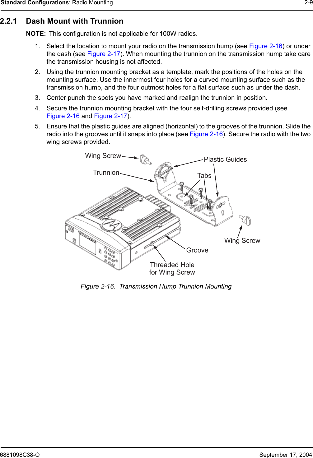 6881098C38-O September 17, 2004Standard Configurations: Radio Mounting 2-92.2.1 Dash Mount with TrunnionNOTE: This configuration is not applicable for 100W radios.1. Select the location to mount your radio on the transmission hump (see Figure 2-16) or under the dash (see Figure 2-17). When mounting the trunnion on the transmission hump take care the transmission housing is not affected.2. Using the trunnion mounting bracket as a template, mark the positions of the holes on the mounting surface. Use the innermost four holes for a curved mounting surface such as the transmission hump, and the four outmost holes for a flat surface such as under the dash.3. Center punch the spots you have marked and realign the trunnion in position.4. Secure the trunnion mounting bracket with the four self-drilling screws provided (see Figure 2-16 and Figure 2-17).5. Ensure that the plastic guides are aligned (horizontal) to the grooves of the trunnion. Slide the radio into the grooves until it snaps into place (see Figure 2-16). Secure the radio with the two wing screws provided.Figure 2-16.  Transmission Hump Trunnion MountingTabsTrunnionGrooveWingScrewWingScrew PlasticGuidesThreadedHoleforWingScrew