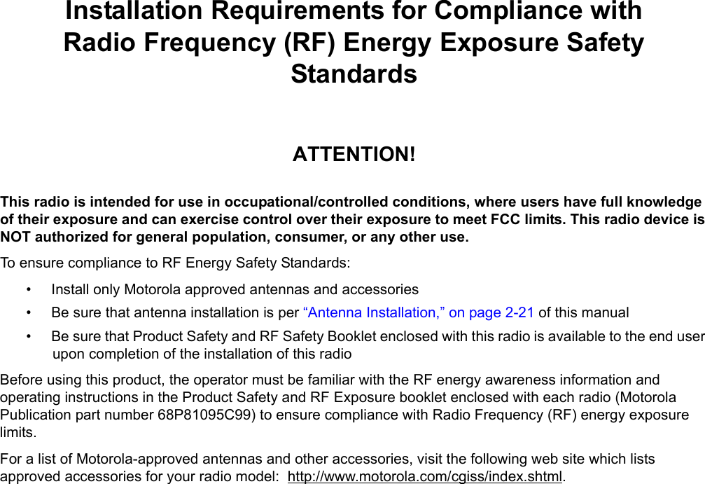 iiiInstallation Requirements for Compliance withRadio Frequency (RF) Energy Exposure Safety StandardsATTENTION!This radio is intended for use in occupational/controlled conditions, where users have full knowledge of their exposure and can exercise control over their exposure to meet FCC limits. This radio device is NOT authorized for general population, consumer, or any other use.To ensure compliance to RF Energy Safety Standards:• Install only Motorola approved antennas and accessories• Be sure that antenna installation is per “Antenna Installation,” on page 2-21 of this manual• Be sure that Product Safety and RF Safety Booklet enclosed with this radio is available to the end user upon completion of the installation of this radio Before using this product, the operator must be familiar with the RF energy awareness information and operating instructions in the Product Safety and RF Exposure booklet enclosed with each radio (Motorola Publication part number 68P81095C99) to ensure compliance with Radio Frequency (RF) energy exposure limits. For a list of Motorola-approved antennas and other accessories, visit the following web site which lists approved accessories for your radio model:  http://www.motorola.com/cgiss/index.shtml.