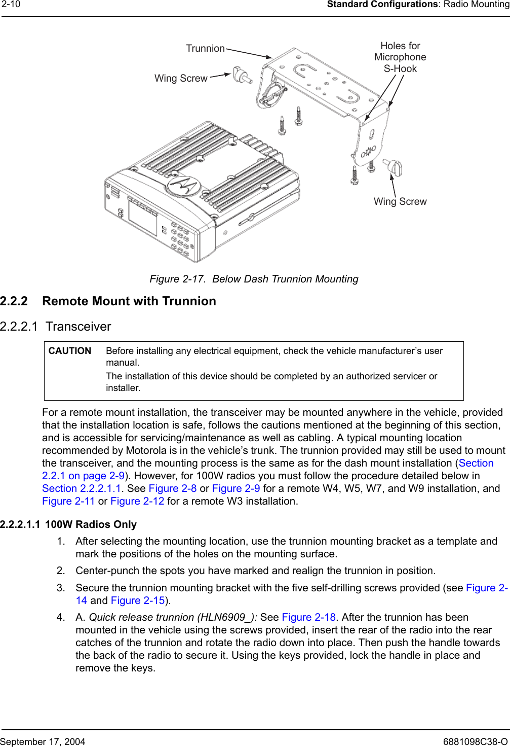 September 17, 2004 6881098C38-O2-10 Standard Configurations: Radio MountingFigure 2-17.  Below Dash Trunnion Mounting2.2.2 Remote Mount with Trunnion2.2.2.1  TransceiverFor a remote mount installation, the transceiver may be mounted anywhere in the vehicle, provided that the installation location is safe, follows the cautions mentioned at the beginning of this section, and is accessible for servicing/maintenance as well as cabling. A typical mounting location recommended by Motorola is in the vehicle’s trunk. The trunnion provided may still be used to mount the transceiver, and the mounting process is the same as for the dash mount installation (Section 2.2.1 on page 2-9). However, for 100W radios you must follow the procedure detailed below in Section 2.2.2.1.1. See Figure 2-8 or Figure 2-9 for a remote W4, W5, W7, and W9 installation, and Figure 2-11 or Figure 2-12 for a remote W3 installation.2.2.2.1.1  100W Radios Only1. After selecting the mounting location, use the trunnion mounting bracket as a template and mark the positions of the holes on the mounting surface.2. Center-punch the spots you have marked and realign the trunnion in position.3. Secure the trunnion mounting bracket with the five self-drilling screws provided (see Figure 2-14 and Figure 2-15).4. A. Quick release trunnion (HLN6909_): See Figure 2-18. After the trunnion has been mounted in the vehicle using the screws provided, insert the rear of the radio into the rear catches of the trunnion and rotate the radio down into place. Then push the handle towards the back of the radio to secure it. Using the keys provided, lock the handle in place and remove the keys. CAUTION Before installing any electrical equipment, check the vehicle manufacturer’s user manual.  The installation of this device should be completed by an authorized servicer or installer.TrunnionWingScrewWingScrewHolesforMicrophoneS-Hook