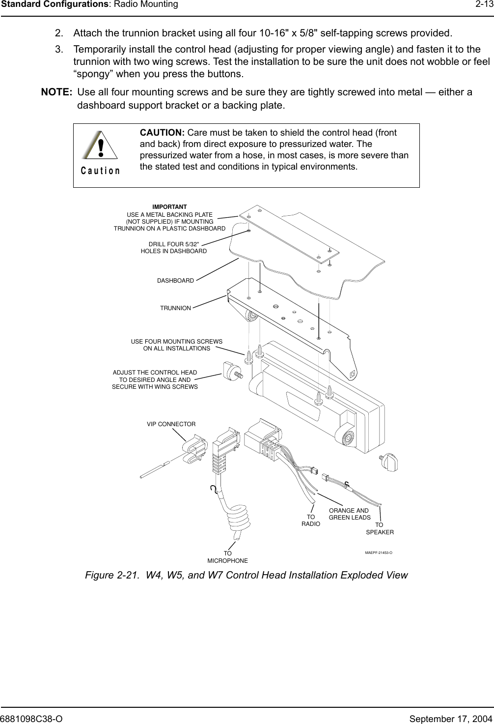 6881098C38-O September 17, 2004Standard Configurations: Radio Mounting 2-132. Attach the trunnion bracket using all four 10-16&quot; x 5/8&quot; self-tapping screws provided.3. Temporarily install the control head (adjusting for proper viewing angle) and fasten it to the trunnion with two wing screws. Test the installation to be sure the unit does not wobble or feel “spongy” when you press the buttons.NOTE: Use all four mounting screws and be sure they are tightly screwed into metal — either a dashboard support bracket or a backing plate. Figure 2-21.  W4, W5, and W7 Control Head Installation Exploded ViewCAUTION: Care must be taken to shield the control head (front and back) from direct exposure to pressurized water. The pressurized water from a hose, in most cases, is more severe than the stated test and conditions in typical environments.!C a u t i o nIMPORTANTUSE A METAL BACKING PLATE(NOT SUPPLIED) IF MOUNTINGTRUNNION ON A PLASTIC DASHBOARDDRILL FOUR 5/32&quot;HOLES IN DASHBOARDDASHBOARDTRUNNION03-00136756USE FOUR MOUNTING SCREWSON ALL INSTALLATIONSADJUST THE CONTROL HEADTO DESIRED ANGLE ANDSECURE WITH WING SCREWSVIP CONNECTORTOMICROPHONETO SPEAKERTORADIOORANGE AND GREEN LEADSMAEPF-21453-O