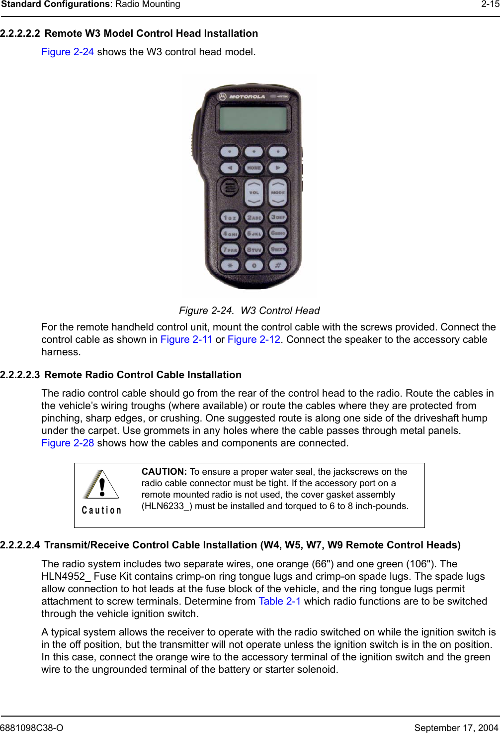 6881098C38-O September 17, 2004Standard Configurations: Radio Mounting 2-152.2.2.2.2  Remote W3 Model Control Head InstallationFigure 2-24 shows the W3 control head model.Figure 2-24.  W3 Control HeadFor the remote handheld control unit, mount the control cable with the screws provided. Connect the control cable as shown in Figure 2-11 or Figure 2-12. Connect the speaker to the accessory cable harness.2.2.2.2.3  Remote Radio Control Cable InstallationThe radio control cable should go from the rear of the control head to the radio. Route the cables in the vehicle’s wiring troughs (where available) or route the cables where they are protected from pinching, sharp edges, or crushing. One suggested route is along one side of the driveshaft hump under the carpet. Use grommets in any holes where the cable passes through metal panels. Figure 2-28 shows how the cables and components are connected. 2.2.2.2.4  Transmit/Receive Control Cable Installation (W4, W5, W7, W9 Remote Control Heads)The radio system includes two separate wires, one orange (66&quot;) and one green (106&quot;). The HLN4952_ Fuse Kit contains crimp-on ring tongue lugs and crimp-on spade lugs. The spade lugs allow connection to hot leads at the fuse block of the vehicle, and the ring tongue lugs permit attachment to screw terminals. Determine from Table 2-1 which radio functions are to be switched through the vehicle ignition switch. A typical system allows the receiver to operate with the radio switched on while the ignition switch is in the off position, but the transmitter will not operate unless the ignition switch is in the on position. In this case, connect the orange wire to the accessory terminal of the ignition switch and the green wire to the ungrounded terminal of the battery or starter solenoid. CAUTION: To ensure a proper water seal, the jackscrews on the radio cable connector must be tight. If the accessory port on a remote mounted radio is not used, the cover gasket assembly (HLN6233_) must be installed and torqued to 6 to 8 inch-pounds.!C a u t i o n