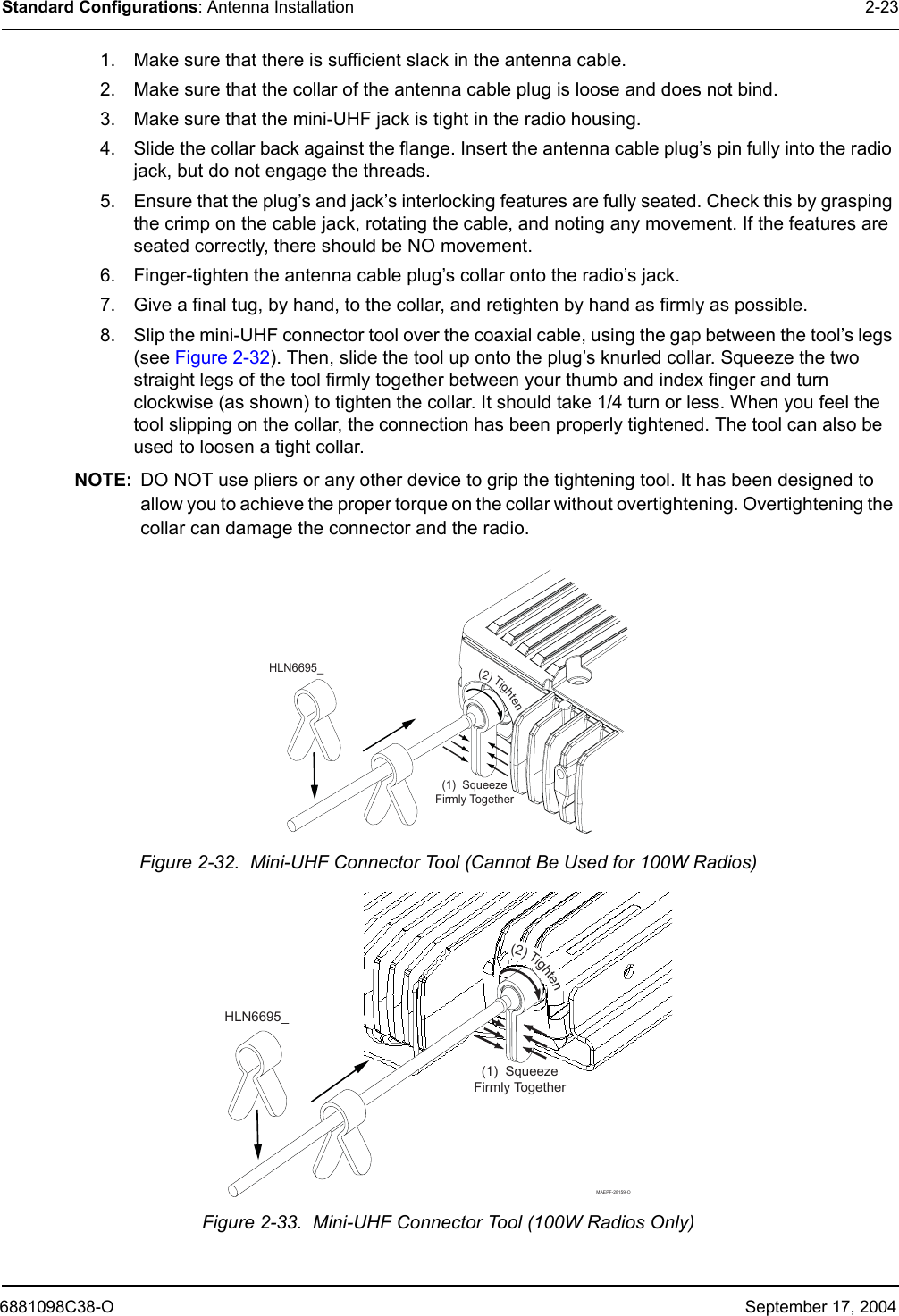 6881098C38-O September 17, 2004Standard Configurations: Antenna Installation 2-231. Make sure that there is sufficient slack in the antenna cable.2. Make sure that the collar of the antenna cable plug is loose and does not bind.3. Make sure that the mini-UHF jack is tight in the radio housing.4. Slide the collar back against the flange. Insert the antenna cable plug’s pin fully into the radio jack, but do not engage the threads.5. Ensure that the plug’s and jack’s interlocking features are fully seated. Check this by grasping the crimp on the cable jack, rotating the cable, and noting any movement. If the features are seated correctly, there should be NO movement.6. Finger-tighten the antenna cable plug’s collar onto the radio’s jack.7. Give a final tug, by hand, to the collar, and retighten by hand as firmly as possible.8. Slip the mini-UHF connector tool over the coaxial cable, using the gap between the tool’s legs (see Figure 2-32). Then, slide the tool up onto the plug’s knurled collar. Squeeze the two straight legs of the tool firmly together between your thumb and index finger and turn clockwise (as shown) to tighten the collar. It should take 1/4 turn or less. When you feel the tool slipping on the collar, the connection has been properly tightened. The tool can also be used to loosen a tight collar.NOTE: DO NOT use pliers or any other device to grip the tightening tool. It has been designed to allow you to achieve the proper torque on the collar without overtightening. Overtightening the collar can damage the connector and the radio.Figure 2-32.  Mini-UHF Connector Tool (Cannot Be Used for 100W Radios)Figure 2-33.  Mini-UHF Connector Tool (100W Radios Only)(1)SqueezeFirmlyTogetherHLN6695_(2)Tighten(1)SqueezeFirmlyTogetherHLN6695_(2)TightenMAEPF-28159-O