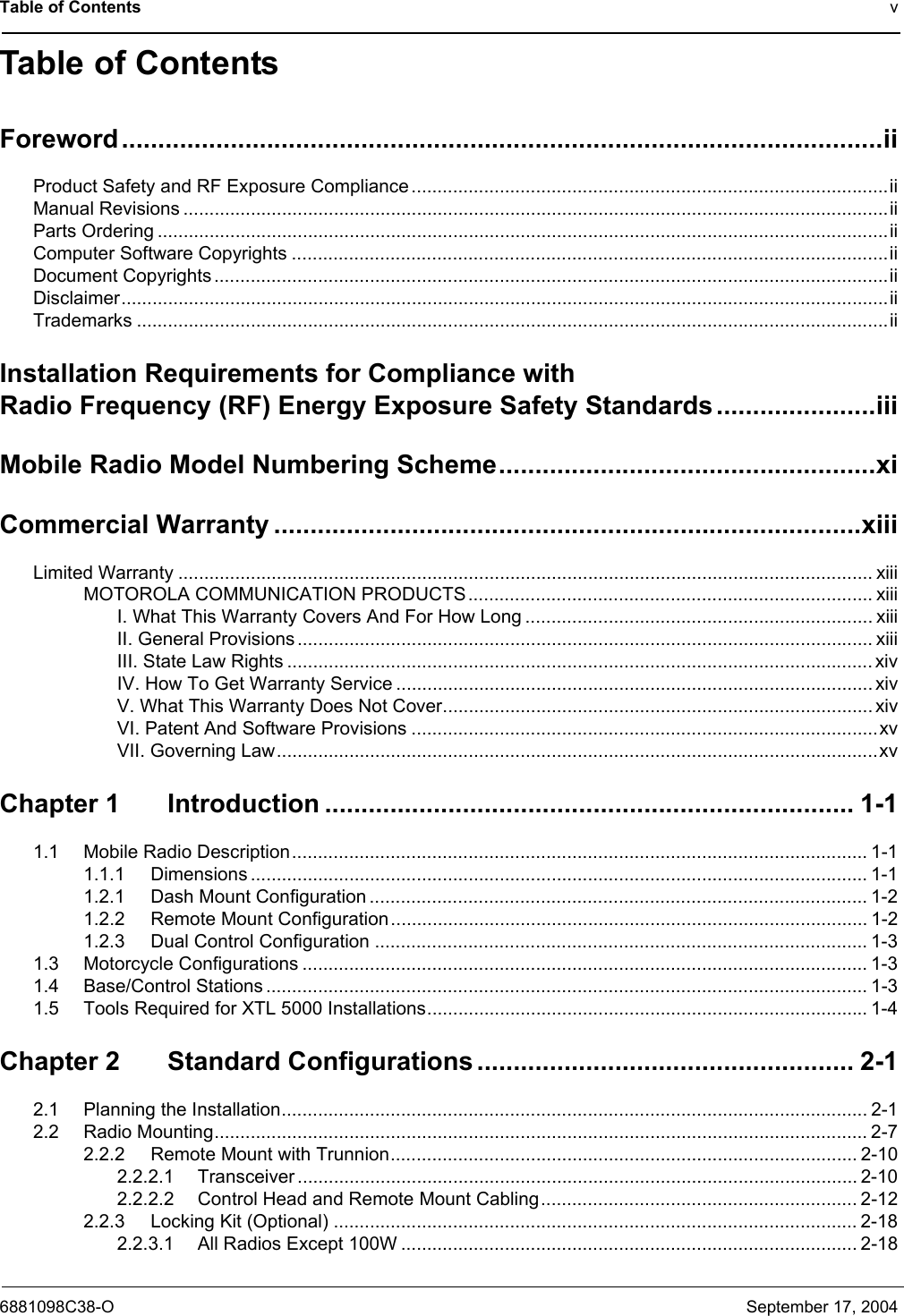 Table of Contents v6881098C38-O September 17, 2004Table of ContentsForeword.........................................................................................................iiProduct Safety and RF Exposure Compliance ............................................................................................iiManual Revisions ........................................................................................................................................iiParts Ordering .............................................................................................................................................iiComputer Software Copyrights ...................................................................................................................iiDocument Copyrights ..................................................................................................................................iiDisclaimer....................................................................................................................................................iiTrademarks .................................................................................................................................................iiInstallation Requirements for Compliance withRadio Frequency (RF) Energy Exposure Safety Standards ......................iiiMobile Radio Model Numbering Scheme....................................................xiCommercial Warranty .................................................................................xiiiLimited Warranty ...................................................................................................................................... xiiiMOTOROLA COMMUNICATION PRODUCTS.............................................................................. xiiiI. What This Warranty Covers And For How Long ................................................................... xiiiII. General Provisions ............................................................................................................... xiiiIII. State Law Rights ................................................................................................................. xivIV. How To Get Warranty Service ............................................................................................ xivV. What This Warranty Does Not Cover................................................................................... xivVI. Patent And Software Provisions ..........................................................................................xvVII. Governing Law....................................................................................................................xvChapter 1 Introduction ......................................................................... 1-11.1 Mobile Radio Description............................................................................................................... 1-11.1.1 Dimensions ....................................................................................................................... 1-11.2.1 Dash Mount Configuration ................................................................................................ 1-21.2.2 Remote Mount Configuration............................................................................................ 1-21.2.3 Dual Control Configuration ............................................................................................... 1-31.3 Motorcycle Configurations ............................................................................................................. 1-31.4 Base/Control Stations .................................................................................................................... 1-31.5 Tools Required for XTL 5000 Installations..................................................................................... 1-4Chapter 2 Standard Configurations .................................................... 2-12.1 Planning the Installation................................................................................................................. 2-12.2 Radio Mounting.............................................................................................................................. 2-72.2.2 Remote Mount with Trunnion.......................................................................................... 2-102.2.2.1 Transceiver ............................................................................................................ 2-102.2.2.2 Control Head and Remote Mount Cabling............................................................. 2-122.2.3 Locking Kit (Optional) .....................................................................................................2-182.2.3.1 All Radios Except 100W ........................................................................................ 2-18