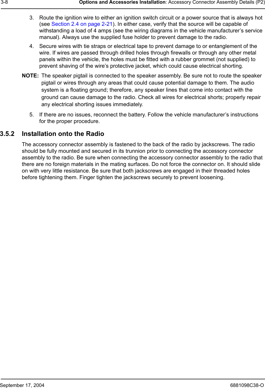 September 17, 2004 6881098C38-O3-8 Options and Accessories Installation: Accessory Connector Assembly Details (P2)3. Route the ignition wire to either an ignition switch circuit or a power source that is always hot (see Section 2.4 on page 2-21). In either case, verify that the source will be capable of withstanding a load of 4 amps (see the wiring diagrams in the vehicle manufacturer’s service manual). Always use the supplied fuse holder to prevent damage to the radio. 4. Secure wires with tie straps or electrical tape to prevent damage to or entanglement of the wire. If wires are passed through drilled holes through firewalls or through any other metal panels within the vehicle, the holes must be fitted with a rubber grommet (not supplied) to prevent shaving of the wire’s protective jacket, which could cause electrical shorting.NOTE: The speaker pigtail is connected to the speaker assembly. Be sure not to route the speaker pigtail or wires through any areas that could cause potential damage to them. The audio system is a floating ground; therefore, any speaker lines that come into contact with the ground can cause damage to the radio. Check all wires for electrical shorts; properly repair any electrical shorting issues immediately. 5. If there are no issues, reconnect the battery. Follow the vehicle manufacturer’s instructions for the proper procedure.3.5.2 Installation onto the RadioThe accessory connector assembly is fastened to the back of the radio by jackscrews. The radio should be fully mounted and secured in its trunnion prior to connecting the accessory connector assembly to the radio. Be sure when connecting the accessory connector assembly to the radio that there are no foreign materials in the mating surfaces. Do not force the connector on. It should slide on with very little resistance. Be sure that both jackscrews are engaged in their threaded holes before tightening them. Finger tighten the jackscrews securely to prevent loosening.