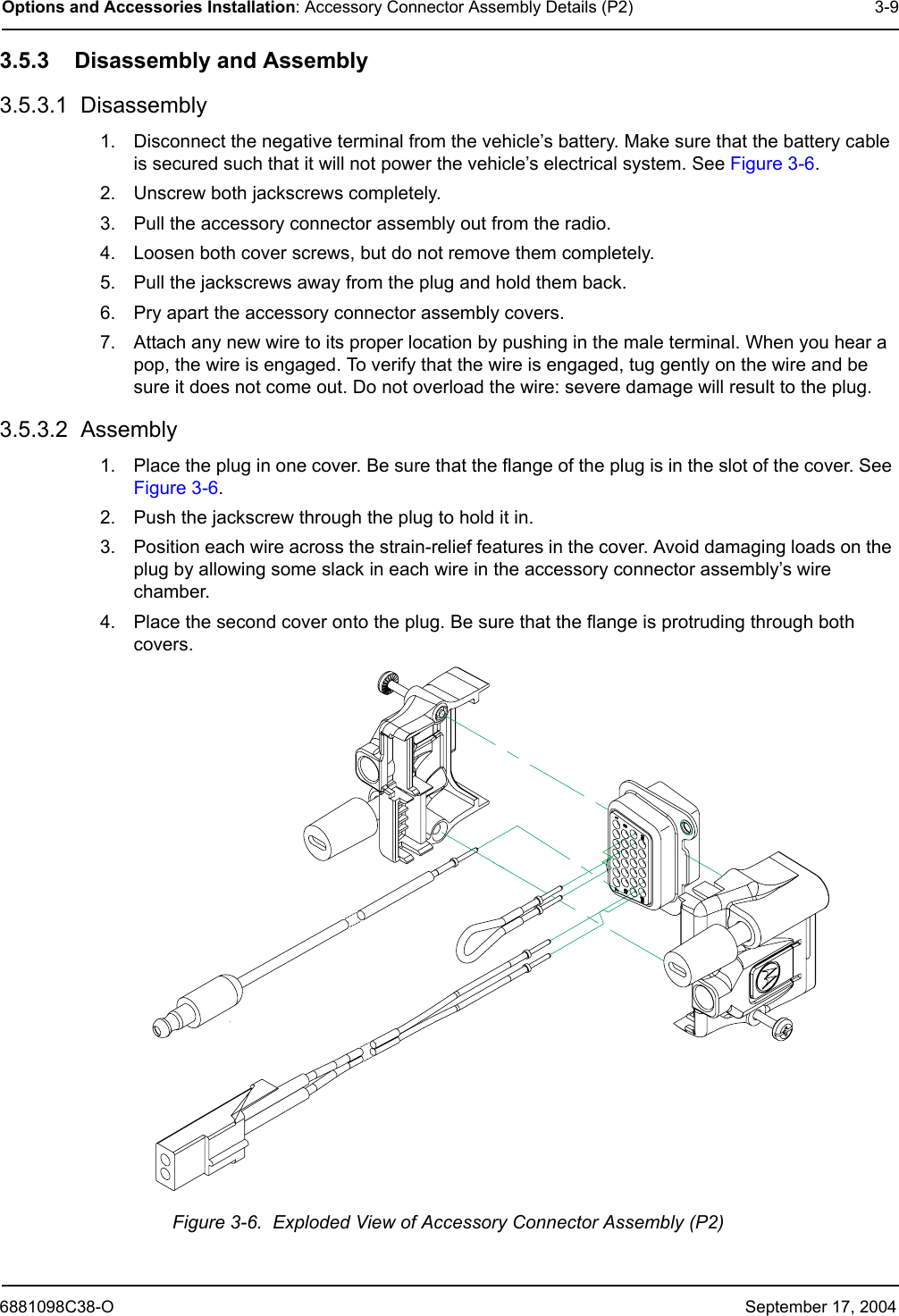 6881098C38-O September 17, 2004Options and Accessories Installation: Accessory Connector Assembly Details (P2) 3-93.5.3 Disassembly and Assembly3.5.3.1  Disassembly1. Disconnect the negative terminal from the vehicle’s battery. Make sure that the battery cable is secured such that it will not power the vehicle’s electrical system. See Figure 3-6. 2. Unscrew both jackscrews completely. 3. Pull the accessory connector assembly out from the radio. 4. Loosen both cover screws, but do not remove them completely. 5. Pull the jackscrews away from the plug and hold them back.6. Pry apart the accessory connector assembly covers. 7. Attach any new wire to its proper location by pushing in the male terminal. When you hear a pop, the wire is engaged. To verify that the wire is engaged, tug gently on the wire and be sure it does not come out. Do not overload the wire: severe damage will result to the plug.3.5.3.2  Assembly1. Place the plug in one cover. Be sure that the flange of the plug is in the slot of the cover. See Figure 3-6. 2. Push the jackscrew through the plug to hold it in. 3. Position each wire across the strain-relief features in the cover. Avoid damaging loads on the plug by allowing some slack in each wire in the accessory connector assembly’s wire chamber. 4. Place the second cover onto the plug. Be sure that the flange is protruding through both covers. Figure 3-6.  Exploded View of Accessory Connector Assembly (P2)