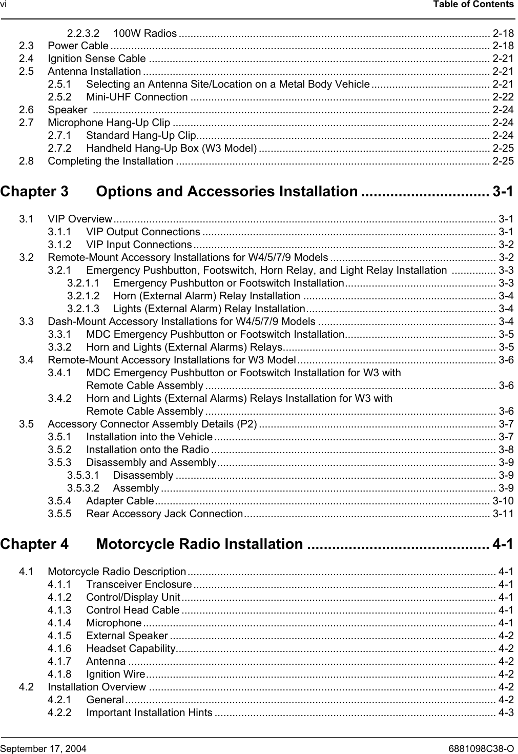 vi Table of ContentsSeptember 17, 2004 6881098C38-O2.2.3.2 100W Radios ......................................................................................................... 2-182.3 Power Cable ................................................................................................................................ 2-182.4 Ignition Sense Cable ................................................................................................................... 2-212.5 Antenna Installation ..................................................................................................................... 2-212.5.1 Selecting an Antenna Site/Location on a Metal Body Vehicle ........................................ 2-212.5.2 Mini-UHF Connection ..................................................................................................... 2-222.6 Speaker ...................................................................................................................................... 2-242.7 Microphone Hang-Up Clip ........................................................................................................... 2-242.7.1 Standard Hang-Up Clip................................................................................................... 2-242.7.2 Handheld Hang-Up Box (W3 Model) .............................................................................. 2-252.8 Completing the Installation .......................................................................................................... 2-25Chapter 3 Options and Accessories Installation ............................... 3-13.1 VIP Overview ................................................................................................................................. 3-13.1.1 VIP Output Connections ................................................................................................... 3-13.1.2 VIP Input Connections......................................................................................................3-23.2 Remote-Mount Accessory Installations for W4/5/7/9 Models ........................................................ 3-23.2.1 Emergency Pushbutton, Footswitch, Horn Relay, and Light Relay Installation  ............... 3-33.2.1.1 Emergency Pushbutton or Footswitch Installation................................................... 3-33.2.1.2 Horn (External Alarm) Relay Installation ................................................................. 3-43.2.1.3 Lights (External Alarm) Relay Installation................................................................ 3-43.3 Dash-Mount Accessory Installations for W4/5/7/9 Models ............................................................ 3-43.3.1 MDC Emergency Pushbutton or Footswitch Installation................................................... 3-53.3.2 Horn and Lights (External Alarms) Relays........................................................................ 3-53.4 Remote-Mount Accessory Installations for W3 Model................................................................... 3-63.4.1 MDC Emergency Pushbutton or Footswitch Installation for W3 with Remote Cable Assembly .................................................................................................. 3-63.4.2 Horn and Lights (External Alarms) Relays Installation for W3 with Remote Cable Assembly .................................................................................................. 3-63.5 Accessory Connector Assembly Details (P2) ................................................................................ 3-73.5.1 Installation into the Vehicle ............................................................................................... 3-73.5.2 Installation onto the Radio ................................................................................................3-83.5.3 Disassembly and Assembly.............................................................................................. 3-93.5.3.1 Disassembly ............................................................................................................ 3-93.5.3.2 Assembly .................................................................................................................3-93.5.4 Adapter Cable................................................................................................................. 3-103.5.5 Rear Accessory Jack Connection................................................................................... 3-11Chapter 4 Motorcycle Radio Installation ............................................ 4-14.1 Motorcycle Radio Description ........................................................................................................ 4-14.1.1 Transceiver Enclosure ......................................................................................................4-14.1.2 Control/Display Unit .......................................................................................................... 4-14.1.3 Control Head Cable .......................................................................................................... 4-14.1.4 Microphone ....................................................................................................................... 4-14.1.5 External Speaker .............................................................................................................. 4-24.1.6 Headset Capability............................................................................................................ 4-24.1.7 Antenna ............................................................................................................................ 4-24.1.8 Ignition Wire...................................................................................................................... 4-24.2 Installation Overview ..................................................................................................................... 4-24.2.1 General............................................................................................................................. 4-24.2.2 Important Installation Hints ...............................................................................................4-3