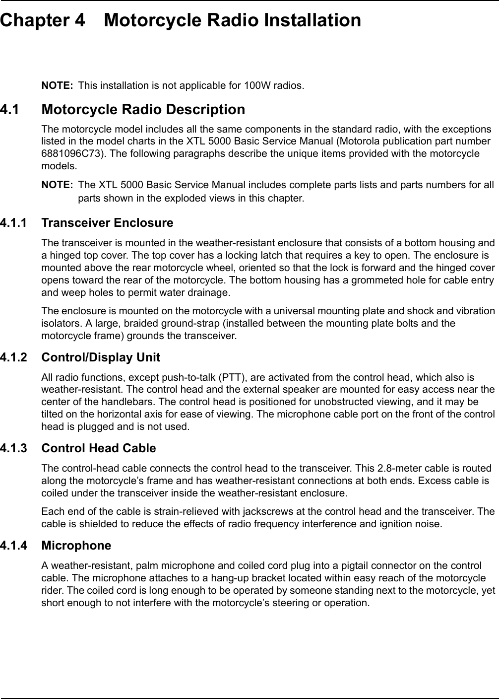 Chapter 4 Motorcycle Radio InstallationNOTE: This installation is not applicable for 100W radios.4.1 Motorcycle Radio DescriptionThe motorcycle model includes all the same components in the standard radio, with the exceptions listed in the model charts in the XTL 5000 Basic Service Manual (Motorola publication part number 6881096C73). The following paragraphs describe the unique items provided with the motorcycle models. NOTE: The XTL 5000 Basic Service Manual includes complete parts lists and parts numbers for all parts shown in the exploded views in this chapter.4.1.1 Transceiver EnclosureThe transceiver is mounted in the weather-resistant enclosure that consists of a bottom housing and a hinged top cover. The top cover has a locking latch that requires a key to open. The enclosure is mounted above the rear motorcycle wheel, oriented so that the lock is forward and the hinged cover opens toward the rear of the motorcycle. The bottom housing has a grommeted hole for cable entry and weep holes to permit water drainage.The enclosure is mounted on the motorcycle with a universal mounting plate and shock and vibration isolators. A large, braided ground-strap (installed between the mounting plate bolts and the motorcycle frame) grounds the transceiver.4.1.2 Control/Display UnitAll radio functions, except push-to-talk (PTT), are activated from the control head, which also is weather-resistant. The control head and the external speaker are mounted for easy access near the center of the handlebars. The control head is positioned for unobstructed viewing, and it may be tilted on the horizontal axis for ease of viewing. The microphone cable port on the front of the control head is plugged and is not used. 4.1.3 Control Head CableThe control-head cable connects the control head to the transceiver. This 2.8-meter cable is routed along the motorcycle’s frame and has weather-resistant connections at both ends. Excess cable is coiled under the transceiver inside the weather-resistant enclosure.Each end of the cable is strain-relieved with jackscrews at the control head and the transceiver. The cable is shielded to reduce the effects of radio frequency interference and ignition noise.4.1.4 MicrophoneA weather-resistant, palm microphone and coiled cord plug into a pigtail connector on the control cable. The microphone attaches to a hang-up bracket located within easy reach of the motorcycle rider. The coiled cord is long enough to be operated by someone standing next to the motorcycle, yet short enough to not interfere with the motorcycle’s steering or operation.