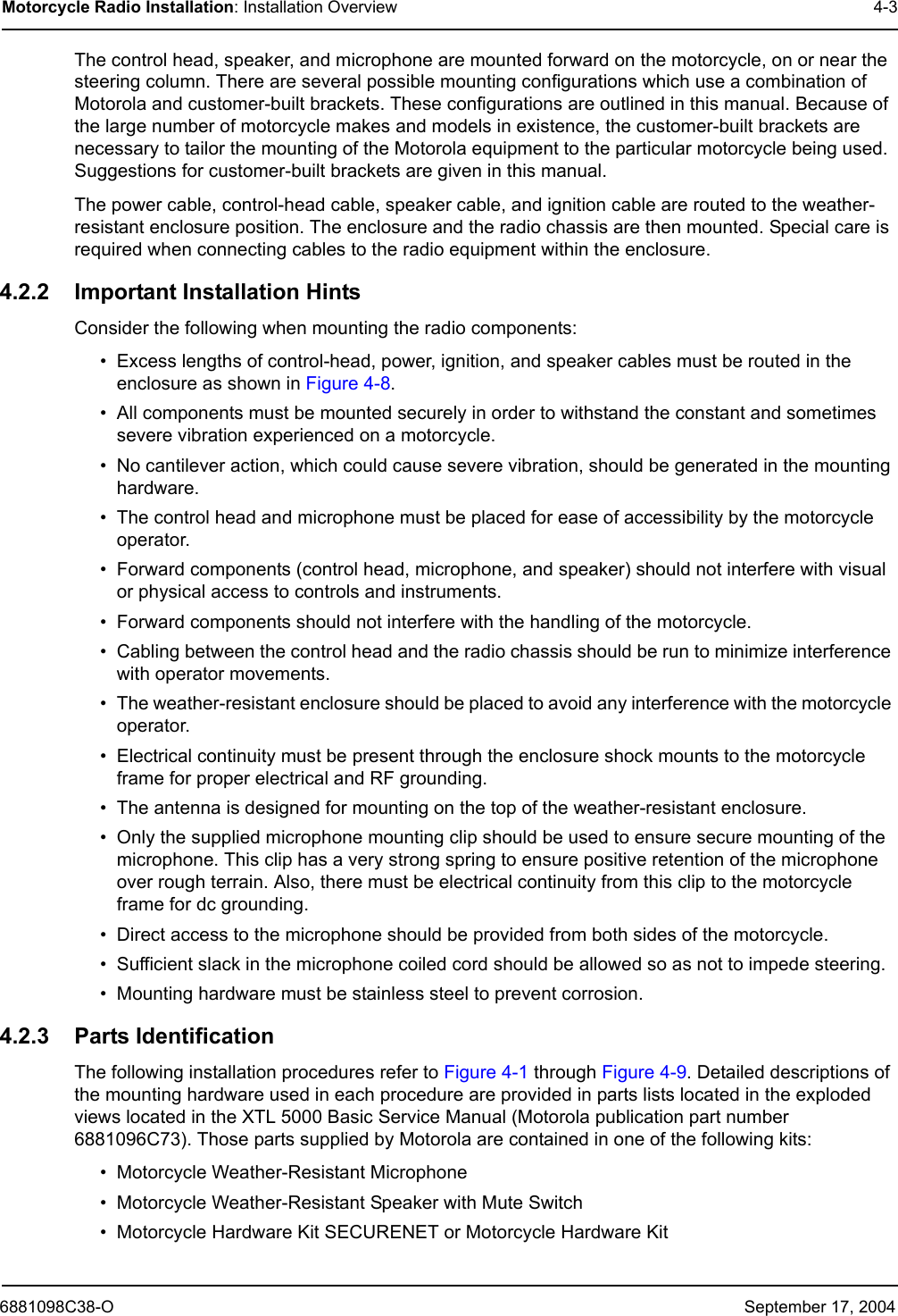6881098C38-O September 17, 2004Motorcycle Radio Installation: Installation Overview 4-3The control head, speaker, and microphone are mounted forward on the motorcycle, on or near the steering column. There are several possible mounting configurations which use a combination of Motorola and customer-built brackets. These configurations are outlined in this manual. Because of the large number of motorcycle makes and models in existence, the customer-built brackets are necessary to tailor the mounting of the Motorola equipment to the particular motorcycle being used. Suggestions for customer-built brackets are given in this manual.The power cable, control-head cable, speaker cable, and ignition cable are routed to the weather-resistant enclosure position. The enclosure and the radio chassis are then mounted. Special care is required when connecting cables to the radio equipment within the enclosure.4.2.2 Important Installation HintsConsider the following when mounting the radio components:• Excess lengths of control-head, power, ignition, and speaker cables must be routed in the enclosure as shown in Figure 4-8.• All components must be mounted securely in order to withstand the constant and sometimes severe vibration experienced on a motorcycle.• No cantilever action, which could cause severe vibration, should be generated in the mounting hardware.• The control head and microphone must be placed for ease of accessibility by the motorcycle operator.• Forward components (control head, microphone, and speaker) should not interfere with visual or physical access to controls and instruments.• Forward components should not interfere with the handling of the motorcycle.• Cabling between the control head and the radio chassis should be run to minimize interference with operator movements.• The weather-resistant enclosure should be placed to avoid any interference with the motorcycle operator.• Electrical continuity must be present through the enclosure shock mounts to the motorcycle frame for proper electrical and RF grounding.• The antenna is designed for mounting on the top of the weather-resistant enclosure.• Only the supplied microphone mounting clip should be used to ensure secure mounting of the microphone. This clip has a very strong spring to ensure positive retention of the microphone over rough terrain. Also, there must be electrical continuity from this clip to the motorcycle frame for dc grounding.• Direct access to the microphone should be provided from both sides of the motorcycle.• Sufficient slack in the microphone coiled cord should be allowed so as not to impede steering.• Mounting hardware must be stainless steel to prevent corrosion.4.2.3 Parts IdentificationThe following installation procedures refer to Figure 4-1 through Figure 4-9. Detailed descriptions of the mounting hardware used in each procedure are provided in parts lists located in the exploded views located in the XTL 5000 Basic Service Manual (Motorola publication part number 6881096C73). Those parts supplied by Motorola are contained in one of the following kits:• Motorcycle Weather-Resistant Microphone• Motorcycle Weather-Resistant Speaker with Mute Switch• Motorcycle Hardware Kit SECURENET or Motorcycle Hardware Kit