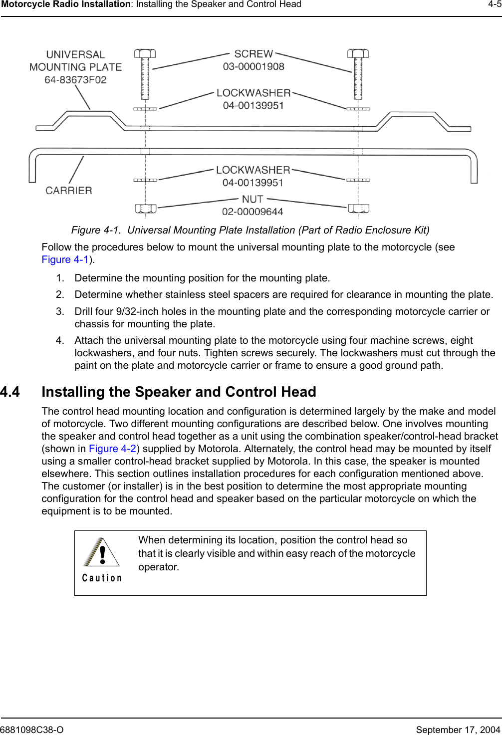 6881098C38-O September 17, 2004Motorcycle Radio Installation: Installing the Speaker and Control Head 4-5Figure 4-1.  Universal Mounting Plate Installation (Part of Radio Enclosure Kit)Follow the procedures below to mount the universal mounting plate to the motorcycle (see Figure 4-1).1. Determine the mounting position for the mounting plate.2. Determine whether stainless steel spacers are required for clearance in mounting the plate. 3. Drill four 9/32-inch holes in the mounting plate and the corresponding motorcycle carrier or chassis for mounting the plate.4. Attach the universal mounting plate to the motorcycle using four machine screws, eight lockwashers, and four nuts. Tighten screws securely. The lockwashers must cut through the paint on the plate and motorcycle carrier or frame to ensure a good ground path.4.4 Installing the Speaker and Control HeadThe control head mounting location and configuration is determined largely by the make and model of motorcycle. Two different mounting configurations are described below. One involves mounting the speaker and control head together as a unit using the combination speaker/control-head bracket (shown in Figure 4-2) supplied by Motorola. Alternately, the control head may be mounted by itself using a smaller control-head bracket supplied by Motorola. In this case, the speaker is mounted elsewhere. This section outlines installation procedures for each configuration mentioned above. The customer (or installer) is in the best position to determine the most appropriate mounting configuration for the control head and speaker based on the particular motorcycle on which the equipment is to be mounted. When determining its location, position the control head so that it is clearly visible and within easy reach of the motorcycle operator.!C a u t i o n