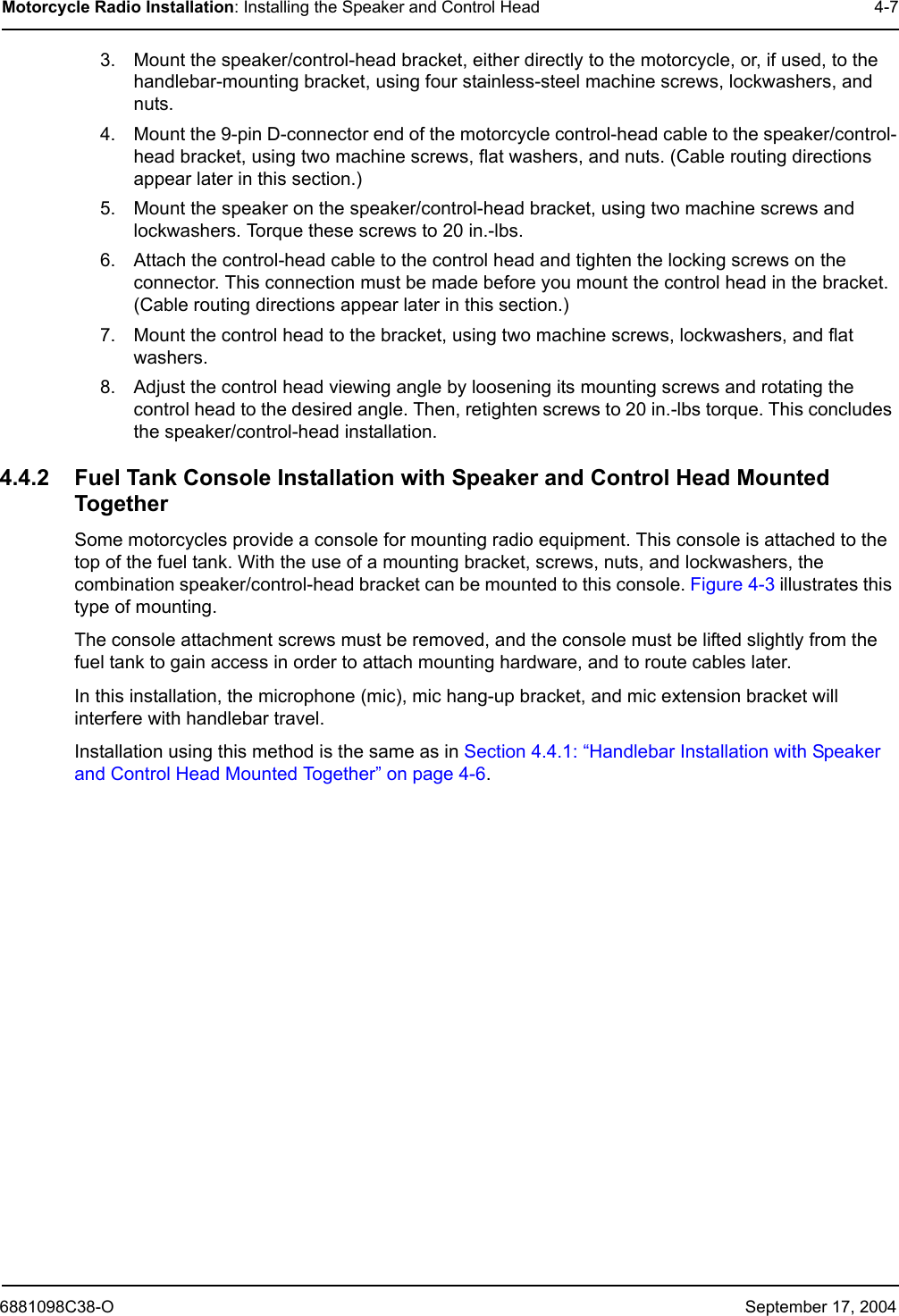 6881098C38-O September 17, 2004Motorcycle Radio Installation: Installing the Speaker and Control Head 4-73. Mount the speaker/control-head bracket, either directly to the motorcycle, or, if used, to the handlebar-mounting bracket, using four stainless-steel machine screws, lockwashers, and nuts. 4. Mount the 9-pin D-connector end of the motorcycle control-head cable to the speaker/control-head bracket, using two machine screws, flat washers, and nuts. (Cable routing directions appear later in this section.) 5. Mount the speaker on the speaker/control-head bracket, using two machine screws and lockwashers. Torque these screws to 20 in.-lbs. 6. Attach the control-head cable to the control head and tighten the locking screws on the connector. This connection must be made before you mount the control head in the bracket. (Cable routing directions appear later in this section.) 7. Mount the control head to the bracket, using two machine screws, lockwashers, and flat washers. 8. Adjust the control head viewing angle by loosening its mounting screws and rotating the control head to the desired angle. Then, retighten screws to 20 in.-lbs torque. This concludes the speaker/control-head installation.4.4.2 Fuel Tank Console Installation with Speaker and Control Head Mounted TogetherSome motorcycles provide a console for mounting radio equipment. This console is attached to the top of the fuel tank. With the use of a mounting bracket, screws, nuts, and lockwashers, the combination speaker/control-head bracket can be mounted to this console. Figure 4-3 illustrates this type of mounting.The console attachment screws must be removed, and the console must be lifted slightly from the fuel tank to gain access in order to attach mounting hardware, and to route cables later.In this installation, the microphone (mic), mic hang-up bracket, and mic extension bracket will interfere with handlebar travel. Installation using this method is the same as in Section 4.4.1: “Handlebar Installation with Speaker and Control Head Mounted Together” on page 4-6.