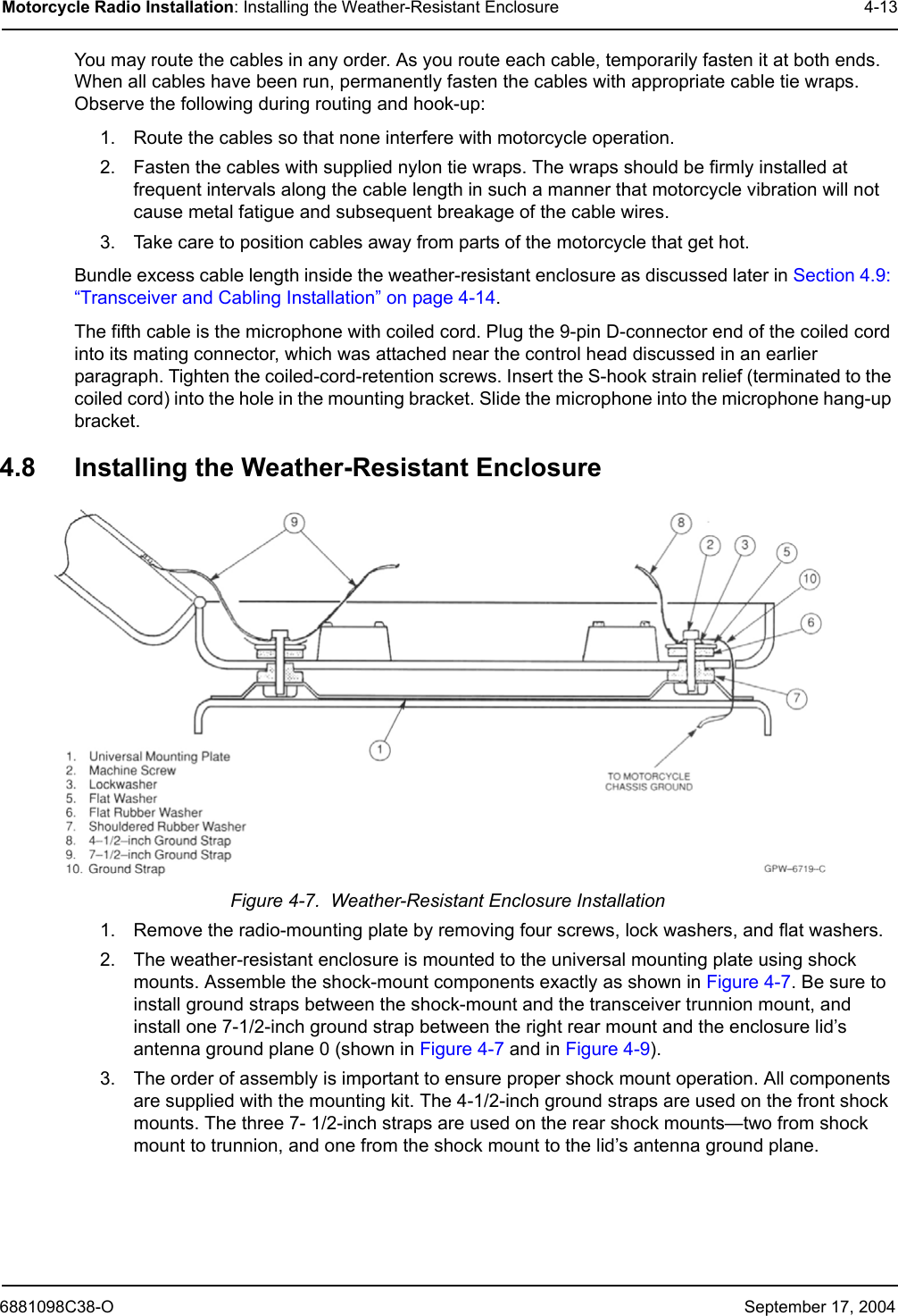 6881098C38-O September 17, 2004Motorcycle Radio Installation: Installing the Weather-Resistant Enclosure 4-13You may route the cables in any order. As you route each cable, temporarily fasten it at both ends. When all cables have been run, permanently fasten the cables with appropriate cable tie wraps. Observe the following during routing and hook-up:1. Route the cables so that none interfere with motorcycle operation.2. Fasten the cables with supplied nylon tie wraps. The wraps should be firmly installed at frequent intervals along the cable length in such a manner that motorcycle vibration will not cause metal fatigue and subsequent breakage of the cable wires.3. Take care to position cables away from parts of the motorcycle that get hot.Bundle excess cable length inside the weather-resistant enclosure as discussed later in Section 4.9: “Transceiver and Cabling Installation” on page 4-14. The fifth cable is the microphone with coiled cord. Plug the 9-pin D-connector end of the coiled cord into its mating connector, which was attached near the control head discussed in an earlier paragraph. Tighten the coiled-cord-retention screws. Insert the S-hook strain relief (terminated to the coiled cord) into the hole in the mounting bracket. Slide the microphone into the microphone hang-up bracket.4.8 Installing the Weather-Resistant EnclosureFigure 4-7.  Weather-Resistant Enclosure Installation1. Remove the radio-mounting plate by removing four screws, lock washers, and flat washers.2. The weather-resistant enclosure is mounted to the universal mounting plate using shock mounts. Assemble the shock-mount components exactly as shown in Figure 4-7. Be sure to install ground straps between the shock-mount and the transceiver trunnion mount, and install one 7-1/2-inch ground strap between the right rear mount and the enclosure lid’s antenna ground plane 0 (shown in Figure 4-7 and in Figure 4-9).3. The order of assembly is important to ensure proper shock mount operation. All components are supplied with the mounting kit. The 4-1/2-inch ground straps are used on the front shock mounts. The three 7- 1/2-inch straps are used on the rear shock mounts—two from shock mount to trunnion, and one from the shock mount to the lid’s antenna ground plane. 