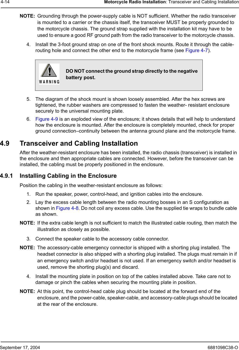 September 17, 2004 6881098C38-O4-14 Motorcycle Radio Installation: Transceiver and Cabling InstallationNOTE: Grounding through the power-supply cable is NOT sufficient. Whether the radio transceiver is mounted to a carrier or the chassis itself, the transceiver MUST be properly grounded to the motorcycle chassis. The ground strap supplied with the installation kit may have to be used to ensure a good RF ground path from the radio transceiver to the motorcycle chassis.   4. Install the 3-foot ground strap on one of the front shock mounts. Route it through the cable-routing hole and connect the other end to the motorcycle frame (see Figure 4-7). 5. The diagram of the shock mount is shown loosely assembled. After the hex screws are tightened, the rubber washers are compressed to fasten the weather- resistant enclosure securely to the universal mounting plate.6. Figure 4-9 is an exploded view of the enclosure; it shows details that will help to understand how the enclosure is mounted. After the enclosure is completely mounted, check for proper ground connection–continuity between the antenna ground plane and the motorcycle frame.4.9 Transceiver and Cabling InstallationAfter the weather-resistant enclosure has been installed, the radio chassis (transceiver) is installed in the enclosure and then appropriate cables are connected. However, before the transceiver can be installed, the cabling must be properly positioned in the enclosure. 4.9.1 Installing Cabling in the Enclosure Position the cabling in the weather-resistant enclosure as follows:1. Run the speaker, power, control-head, and ignition cables into the enclosure.2. Lay the excess cable length between the radio mounting bosses in an S configuration as shown in Figure 4-8. Do not coil any excess cable. Use the supplied tie wraps to bundle cable as shown.NOTE: If the extra cable length is not sufficient to match the illustrated cable routing, then match the illustration as closely as possible.3. Connect the speaker cable to the accessory cable connector.NOTE: The accessory-cable emergency connector is shipped with a shorting plug installed. The headset connector is also shipped with a shorting plug installed. The plugs must remain in if an emergency switch and/or headset is not used. If an emergency switch and/or headset is used, remove the shorting plug(s) and discard.4. Install the mounting plate in position on top of the cables installed above. Take care not to damage or pinch the cables when securing the mounting plate in position.NOTE: At this point, the control-head cable plug should be located at the forward end of the enclosure, and the power-cable, speaker-cable, and accessory-cable plugs should be located at the rear of the enclosure.DO NOT connect the ground strap directly to the negative battery post.!W A R N I N G!