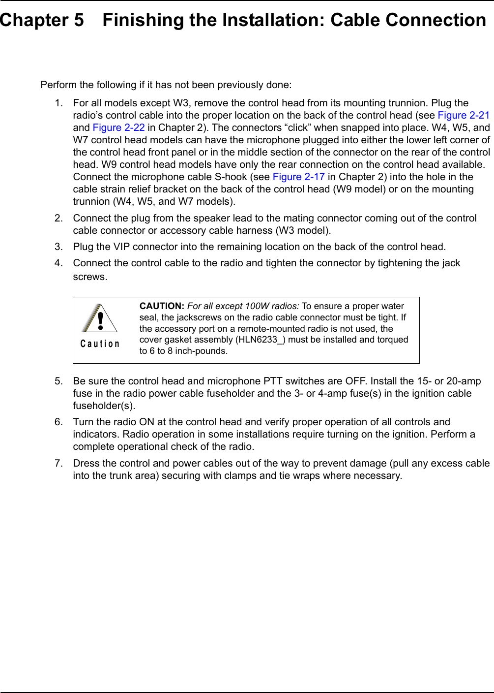 Chapter 5 Finishing the Installation: Cable ConnectionPerform the following if it has not been previously done:1. For all models except W3, remove the control head from its mounting trunnion. Plug the radio’s control cable into the proper location on the back of the control head (see Figure 2-21 and Figure 2-22 in Chapter 2). The connectors “click” when snapped into place. W4, W5, and W7 control head models can have the microphone plugged into either the lower left corner of the control head front panel or in the middle section of the connector on the rear of the control head. W9 control head models have only the rear connection on the control head available. Connect the microphone cable S-hook (see Figure 2-17 in Chapter 2) into the hole in the cable strain relief bracket on the back of the control head (W9 model) or on the mounting trunnion (W4, W5, and W7 models).2. Connect the plug from the speaker lead to the mating connector coming out of the control cable connector or accessory cable harness (W3 model).3. Plug the VIP connector into the remaining location on the back of the control head.4. Connect the control cable to the radio and tighten the connector by tightening the jack screws.  5. Be sure the control head and microphone PTT switches are OFF. Install the 15- or 20-amp fuse in the radio power cable fuseholder and the 3- or 4-amp fuse(s) in the ignition cable fuseholder(s).6. Turn the radio ON at the control head and verify proper operation of all controls and indicators. Radio operation in some installations require turning on the ignition. Perform a complete operational check of the radio.7. Dress the control and power cables out of the way to prevent damage (pull any excess cable into the trunk area) securing with clamps and tie wraps where necessary.CAUTION: For all except 100W radios: To ensure a proper water seal, the jackscrews on the radio cable connector must be tight. If the accessory port on a remote-mounted radio is not used, the cover gasket assembly (HLN6233_) must be installed and torqued to 6 to 8 inch-pounds.!C a u t i o n