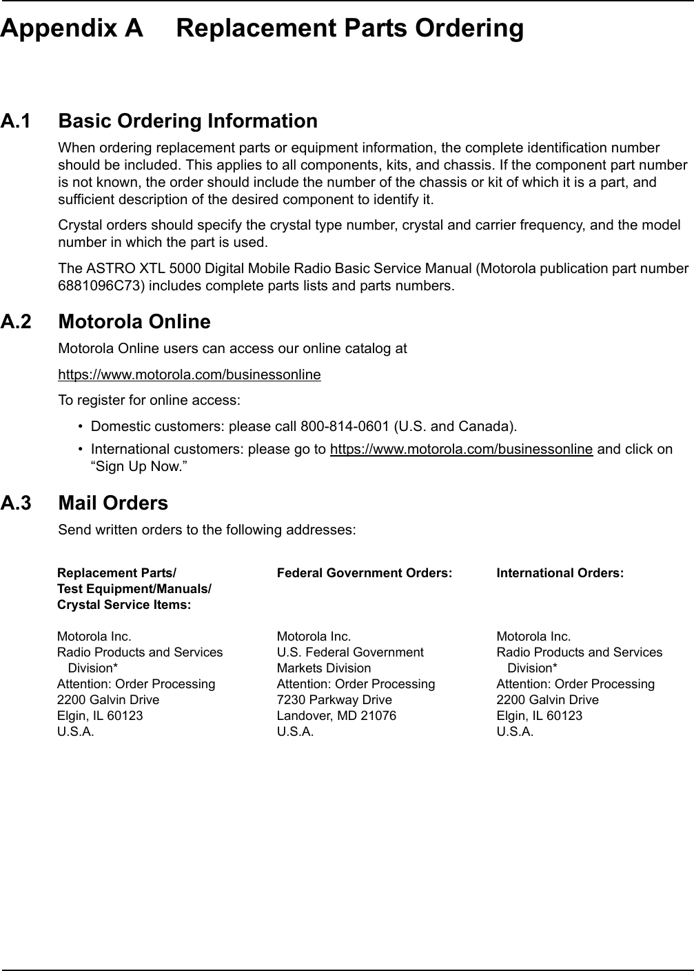 Appendix A Replacement Parts OrderingA.1 Basic Ordering InformationWhen ordering replacement parts or equipment information, the complete identification number should be included. This applies to all components, kits, and chassis. If the component part number is not known, the order should include the number of the chassis or kit of which it is a part, and sufficient description of the desired component to identify it.Crystal orders should specify the crystal type number, crystal and carrier frequency, and the model number in which the part is used.The ASTRO XTL 5000 Digital Mobile Radio Basic Service Manual (Motorola publication part number 6881096C73) includes complete parts lists and parts numbers.A.2 Motorola OnlineMotorola Online users can access our online catalog athttps://www.motorola.com/businessonlineTo register for online access:• Domestic customers: please call 800-814-0601 (U.S. and Canada).• International customers: please go to https://www.motorola.com/businessonline and click on “Sign Up Now.”A.3 Mail OrdersSend written orders to the following addresses:Replacement Parts/Test Equipment/Manuals/Crystal Service Items:Motorola Inc.Radio Products and Services   Division*Attention: Order Processing2200 Galvin DriveElgin, IL 60123U.S.A.Federal Government Orders:Motorola Inc.U.S. Federal Government Markets DivisionAttention: Order Processing7230 Parkway DriveLandover, MD 21076U.S.A.International Orders:Motorola Inc.Radio Products and Services   Division*Attention: Order Processing2200 Galvin DriveElgin, IL 60123U.S.A.