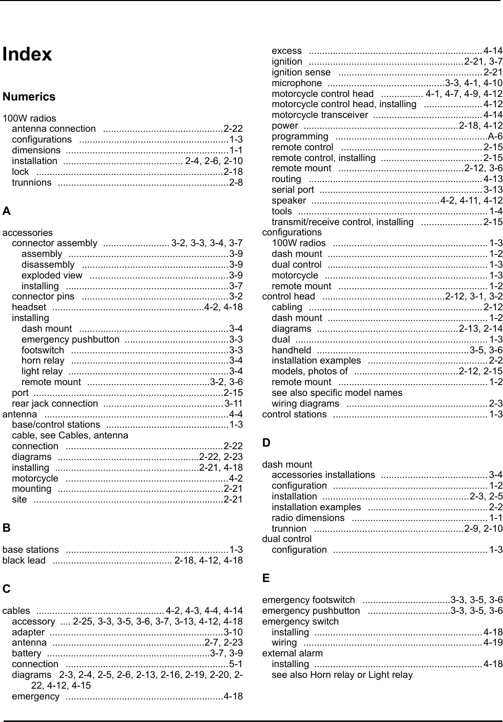 Index IndexNumerics100W radiosantenna connection .............................................2-22configurations ........................................................1-3dimensions .............................................................1-1installation ............................................. 2-4, 2-6, 2-10lock ......................................................................2-18trunnions ................................................................2-8Aaccessoriesconnector assembly ......................... 3-2, 3-3, 3-4, 3-7assembly ............................................................3-9disassembly .......................................................3-9exploded view ....................................................3-9installing .............................................................3-7connector pins .......................................................3-2headset .........................................................4-2, 4-18installingdash mount ........................................................3-4emergency pushbutton .......................................3-3footswitch ...........................................................3-3horn relay ...........................................................3-4light relay ............................................................3-4remote mount ..............................................3-2, 3-6port .......................................................................2-15rear jack connection ............................................. 3-11antenna .....................................................................4-4base/control stations ..............................................1-3cable, see Cables, antennaconnection ...........................................................2-22diagrams .....................................................2-22, 2-23installing ......................................................2-21, 4-18motorcycle .............................................................4-2mounting ..............................................................2-21site .......................................................................2-21Bbase stations .............................................................1-3black lead ............................................. 2-18, 4-12, 4-18Ccables ................................................ 4-2, 4-3, 4-4, 4-14accessory .... 2-25, 3-3, 3-5, 3-6, 3-7, 3-13, 4-12, 4-18adapter .................................................................3-10antenna .........................................................2-7, 2-23battery .............................................................3-7, 3-9connection .............................................................5-1diagrams 2-3, 2-4, 2-5, 2-6, 2-13, 2-16, 2-19, 2-20, 2-22, 4-12, 4-15emergency ...........................................................4-18excess ................................................................. 4-14ignition ..........................................................2-21, 3-7ignition sense ......................................................2-21microphone ............................................3-3, 4-1, 4-10motorcycle control head ................ 4-1, 4-7, 4-9, 4-12motorcycle control head, installing ......................4-12motorcycle transceiver .........................................4-14power ..........................................................2-18, 4-12programming .........................................................A-6remote control .....................................................2-15remote control, installing ...................................... 2-15remote mount ...............................................2-12, 3-6routing ................................................................. 4-13serial port ............................................................. 3-13speaker ................................................4-2, 4-11, 4-12tools ....................................................................... 1-4transmit/receive control, installing ....................... 2-15configurations100W radios .......................................................... 1-3dash mount ............................................................ 1-2dual control ............................................................ 1-3motorcycle ............................................................. 1-3remote mount ........................................................1-2control head ..............................................2-12, 3-1, 3-2cabling ................................................................. 2-12dash mount ............................................................ 1-2diagrams .....................................................2-13, 2-14dual ........................................................................ 1-3handheld .........................................................3-5, 3-6installation examples ............................................. 2-2models, photos of .......................................2-12, 2-15remote mount ........................................................1-2see also specific model nameswiring diagrams ..................................................... 2-3control stations .......................................................... 1-3Ddash mountaccessories installations ........................................ 3-4configuration .......................................................... 1-2installation .......................................................2-3, 2-5installation examples ............................................. 2-2radio dimensions ................................................... 1-1trunnion ........................................................2-9, 2-10dual controlconfiguration .......................................................... 1-3Eemergency footswitch .................................3-3, 3-5, 3-6emergency pushbutton ...............................3-3, 3-5, 3-6emergency switchinstalling ............................................................... 4-18wiring ................................................................... 4-19external alarminstalling ............................................................... 4-18see also Horn relay or Light relay