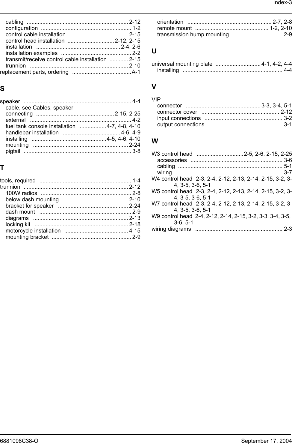 Index-36881098C38-O September 17, 2004cabling ................................................................. 2-12configuration .......................................................... 1-2control cable installation ...................................... 2-15control head installation ..............................2-12, 2-15installation ...................................................... 2-4, 2-6installation examples ............................................. 2-2transmit/receive control cable installation ............ 2-15trunnion ............................................................... 2-10replacement parts, ordering ......................................A-1Sspeaker ..................................................................... 4-4cable, see Cables, speakerconnecting .................................................. 2-15, 2-25external ................................................................. 4-2fuel tank console installation .................4-7, 4-8, 4-10handlebar installation ..................................... 4-6, 4-9installing ................................................4-5, 4-6, 4-10mounting ............................................................. 2-24pigtail ..................................................................... 3-8Ttools, required ........................................................... 1-4trunnion ................................................................... 2-12100W radios .......................................................... 2-8below dash mounting .......................................... 2-10bracket for speaker ............................................. 2-24dash mount ........................................................... 2-9diagrams ............................................................. 2-13locking kit ............................................................ 2-18motorcycle installation ......................................... 4-15mounting bracket ................................................... 2-9orientation ...................................................... 2-7, 2-8remote mount ............................................... 1-2, 2-10transmission hump mounting ................................ 2-9Uuniversal mounting plate ............................. 4-1, 4-2, 4-4installing ................................................................ 4-4VVIPconnector ................................................ 3-3, 3-4, 5-1connector cover .................................................. 2-12input connections .................................................. 3-2output connections ................................................ 3-1WW3 control head ..............................2-5, 2-6, 2-15, 2-25accessories ........................................................... 3-6cabling ................................................................... 5-1wiring ..................................................................... 3-7W4 control head 2-3, 2-4, 2-12, 2-13, 2-14, 2-15, 3-2, 3-4, 3-5, 3-6, 5-1W5 control head 2-3, 2-4, 2-12, 2-13, 2-14, 2-15, 3-2, 3-4, 3-5, 3-6, 5-1W7 control head 2-3, 2-4, 2-12, 2-13, 2-14, 2-15, 3-2, 3-4, 3-5, 3-6, 5-1W9 control head 2-4, 2-12, 2-14, 2-15, 3-2, 3-3, 3-4, 3-5, 3-6, 5-1wiring diagrams ........................................................ 2-3