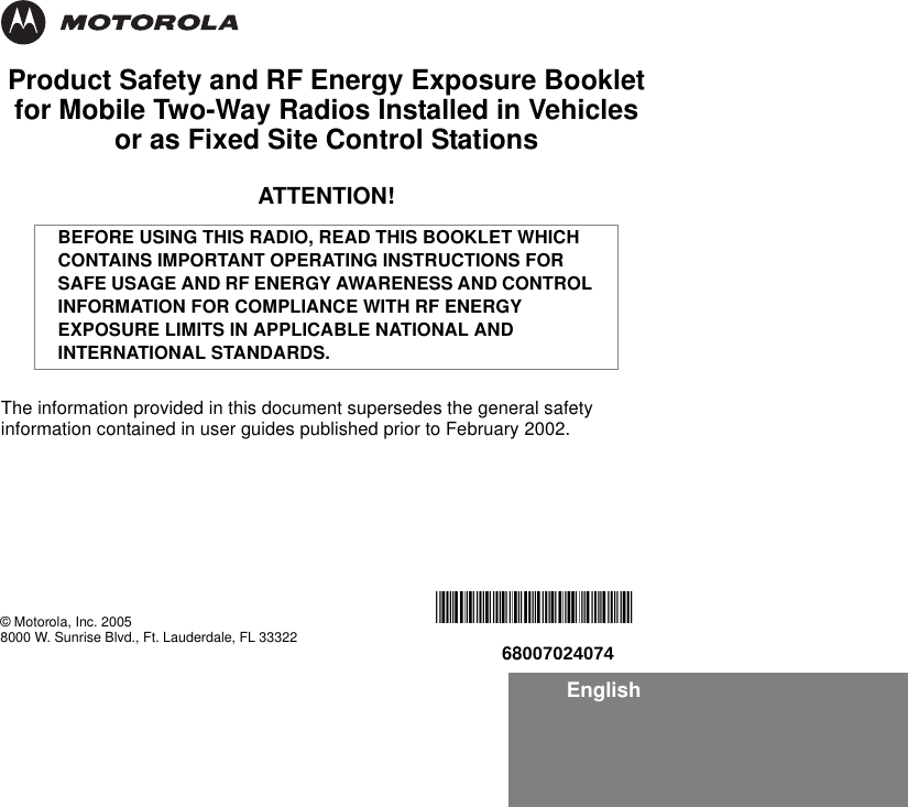 EnglishProduct Safety and RF Energy Exposure Bookletfor Mobile Two-Way Radios Installed in Vehicles or as Fixed Site Control StationsATTENTION!The information provided in this document supersedes the general safety information contained in user guides published prior to February 2002.BEFORE USING THIS RADIO, READ THIS BOOKLET WHICH CONTAINS IMPORTANT OPERATING INSTRUCTIONS FOR SAFE USAGE AND RF ENERGY AWARENESS AND CONTROL INFORMATION FOR COMPLIANCE WITH RF ENERGY EXPOSURE LIMITS IN APPLICABLE NATIONAL AND INTERNATIONAL STANDARDS.© Motorola, Inc. 20058000 W. Sunrise Blvd., Ft. Lauderdale, FL 33322*6881095C99*68007024074