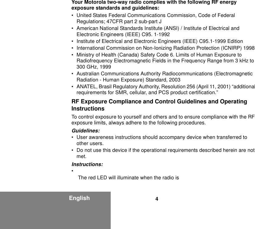 4EnglishYour Motorola two-way radio complies with the following RF energy exposure standards and guidelines:• United States Federal Communications Commission, Code of Federal Regulations; 47CFR part 2 sub-part J• American National Standards Institute (ANSI) / Institute of Electrical and Electronic Engineers (IEEE) C95. 1-1992• Institute of Electrical and Electronic Engineers (IEEE) C95.1-1999 Edition• International Commission on Non-Ionizing Radiation Protection (ICNIRP) 1998• Ministry of Health (Canada) Safety Code 6. Limits of Human Exposure to Radiofrequency Electromagnetic Fields in the Frequency Range from 3 kHz to 300 GHz, 1999• Australian Communications Authority Radiocommunications (Electromagnetic Radiation - Human Exposure) Standard, 2003• ANATEL, Brasil Regulatory Authority, Resolution 256 (April 11, 2001) “additional requirements for SMR, cellular, and PCS product certification.”RF Exposure Compliance and Control Guidelines and Operating InstructionsTo control exposure to yourself and others and to ensure compliance with the RF exposure limits, always adhere to the following procedures.Guidelines:• User awareness instructions should accompany device when transferred to other users.• Do not use this device if the operational requirements described herein are not met.Instructions:• The red LED will illuminate when the radio is 