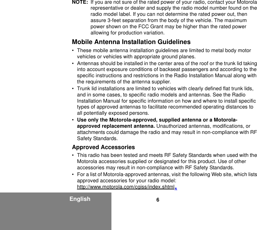 6EnglishNOTE: If you are not sure of the rated power of your radio, contact your Motorola representative or dealer and supply the radio model number found on the radio model label. If you can not determine the rated power out, then assure 3-feet separation from the body of the vehicle. The maximum power shown on the FCC Grant may be higher than the rated power allowing for production variation.Mobile Antenna Installation Guidelines• These mobile antenna installation guidelines are limited to metal body motor vehicles or vehicles with appropriate ground planes.• Antennas should be installed in the center area of the roof or the trunk lid taking into account exposure conditions of backseat passengers and according to the specific instructions and restrictions in the Radio Installation Manual along with the requirements of the antenna supplier.• Trunk lid installations are limited to vehicles with clearly defined flat trunk lids, and in some cases, to specific radio models and antennas. See the Radio Installation Manual for specific information on how and where to install specific types of approved antennas to facilitate recommended operating distances to all potentially exposed persons.•Use only the Motorola-approved, supplied antenna or a Motorola-approved replacement antenna. Unauthorized antennas, modifications, or attachments could damage the radio and may result in non-compliance with RF Safety Standards.Approved Accessories• This radio has been tested and meets RF Safety Standards when used with the Motorola accessories supplied or designated for this product. Use of other accessories may result in non-compliance with RF Safety Standards. • For a list of Motorola-approved antennas, visit the following Web site, which lists approved accessories for your radio model:http://www.motorola.com/cgiss/index.shtml.