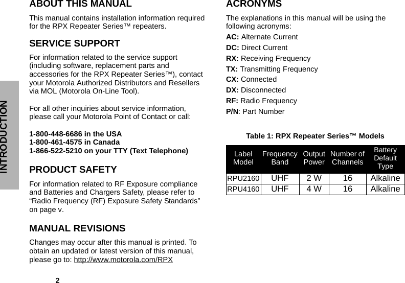             2INTRODUCTIONABOUT THIS MANUALThis manual contains installation information required for the RPX Repeater Series™ repeaters.SERVICE SUPPORT For information related to the service support (including software, replacement parts and accessories for the RPX Repeater Series™), contact your Motorola Authorized Distributors and Resellers via MOL (Motorola On-Line Tool).   For all other inquiries about service information, please call your Motorola Point of Contact or call:1-800-448-6686 in the USA1-800-461-4575 in Canada1-866-522-5210 on your TTY (Text Telephone)PRODUCT SAFETY For information related to RF Exposure compliance and Batteries and Chargers Safety, please refer to “Radio Frequency (RF) Exposure Safety Standards” on page v.MANUAL REVISIONS Changes may occur after this manual is printed. To obtain an updated or latest version of this manual, please go to: http://www.motorola.com/RPXACRONYMSThe explanations in this manual will be using the following acronyms:AC: Alternate CurrentDC: Direct CurrentRX: Receiving FrequencyTX: Transmitting FrequencyCX: ConnectedDX: DisconnectedRF: Radio FrequencyP/N: Part NumberTable 1: RPX Repeater Series™ ModelsLabel Model Frequency Band Output Power Number of ChannelsBattery Default TypeRPU2160 UHF 2 W 16 AlkalineRPU4160 UHF 4 W 16 Alkaline