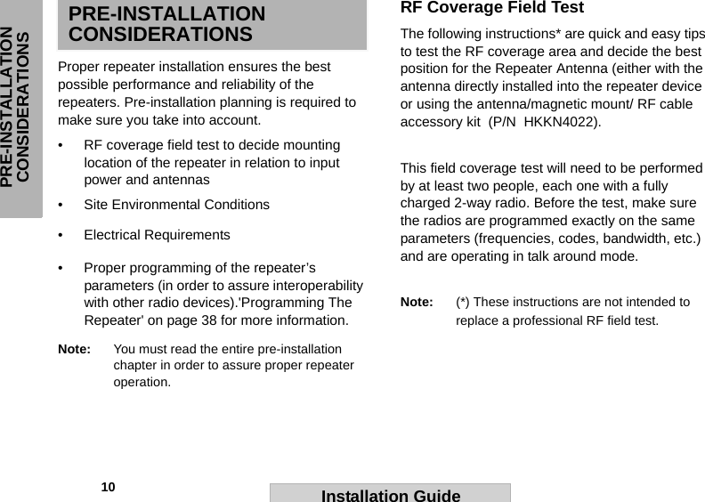             10PRE-INSTALLATION CONSIDERATIONSInstallation GuidePRE-INSTALLATION CONSIDERATIONSProper repeater installation ensures the best possible performance and reliability of the  repeaters. Pre-installation planning is required to make sure you take into account.• RF coverage field test to decide mounting location of the repeater in relation to input power and antennas • Site Environmental Conditions • Electrical Requirements• Proper programming of the repeater’s parameters (in order to assure interoperability with other radio devices).&apos;Programming The Repeater&apos; on page 38 for more information. Note: You must read the entire pre-installation chapter in order to assure proper repeater operation.RF Coverage Field Test The following instructions* are quick and easy tips to test the RF coverage area and decide the best position for the Repeater Antenna (either with the antenna directly installed into the repeater device or using the antenna/magnetic mount/ RF cable accessory kit  (P/N  HKKN4022). This field coverage test will need to be performed by at least two people, each one with a fully charged 2-way radio. Before the test, make sure the radios are programmed exactly on the same parameters (frequencies, codes, bandwidth, etc.) and are operating in talk around mode. Note: (*) These instructions are not intended to replace a professional RF field test.