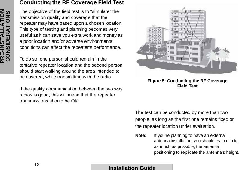             12PRE-INSTALLATION CONSIDERATIONSInstallation GuideConducting the RF Coverage Field TestThe objective of the field test is to “simulate” the transmission quality and coverage that the repeater may have based upon a chosen location. This type of testing and planning becomes very useful as it can save you extra work and money as a poor location and/or adverse environmental conditions can affect the repeater’s performance.  To do so, one person should remain in the tentative repeater location and the second person should start walking around the area intended to be covered, while transmitting with the radio.  If the quality communication between the two way radios is good, this will mean that the repeater transmissions should be OK.  The test can be conducted by more than two people, as long as the first one remains fixed on the repeater location under evaluation. Note: If you’re planning to have an external antenna installation, you should try to mimic, as much as possible, the antenna positioning to replicate the antenna’s height.Figure 5: Conducting the RF Coverage Field Test