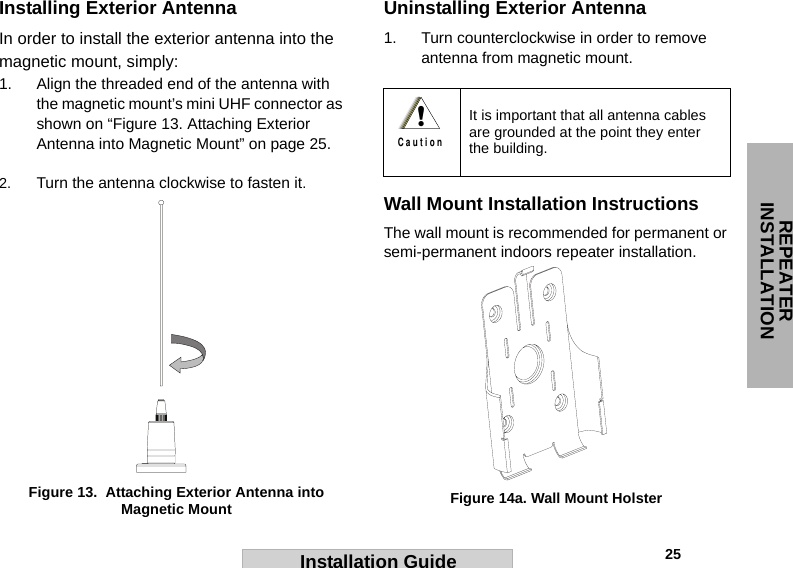 REPEATER INSTALLATION                                                                                                                                                           25Installation GuideInstalling Exterior AntennaIn order to install the exterior antenna into the magnetic mount, simply:1. Align the threaded end of the antenna with the magnetic mount’s mini UHF connector as shown on “Figure 13. Attaching Exterior Antenna into Magnetic Mount” on page 25.2. Turn the antenna clockwise to fasten it.Uninstalling Exterior Antenna1. Turn counterclockwise in order to remove antenna from magnetic mount.Wall Mount Installation InstructionsThe wall mount is recommended for permanent or semi-permanent indoors repeater installation.  Figure 13.  Attaching Exterior Antenna into Magnetic Mount It is important that all antenna cables are grounded at the point they enter the building. !C a u t i o nFigure 14a. Wall Mount Holster