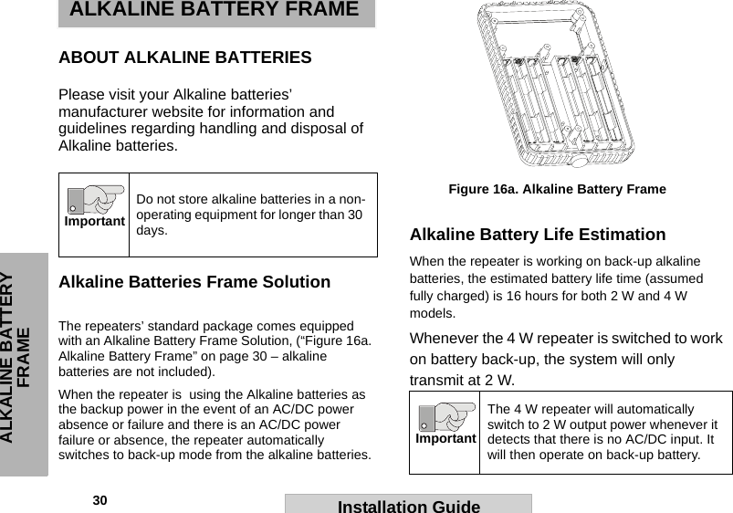 30                                                                                                                                                        ALKALINE BATTERY FRAMEInstallation GuideALKALINE BATTERY FRAMEABOUT ALKALINE BATTERIESPlease visit your Alkaline batteries’ manufacturer website for information and guidelines regarding handling and disposal of Alkaline batteries.Alkaline Batteries Frame SolutionThe repeaters’ standard package comes equipped with an Alkaline Battery Frame Solution, (“Figure 16a. Alkaline Battery Frame” on page 30 – alkaline batteries are not included). When the repeater is  using the Alkaline batteries as the backup power in the event of an AC/DC power absence or failure and there is an AC/DC power failure or absence, the repeater automatically switches to back-up mode from the alkaline batteries. Alkaline Battery Life EstimationWhen the repeater is working on back-up alkaline batteries, the estimated battery life time (assumed fully charged) is 16 hours for both 2 W and 4 W models. Whenever the 4 W repeater is switched to work on battery back-up, the system will only transmit at 2 W. Do not store alkaline batteries in a non-operating equipment for longer than 30 days.ImportantThe 4 W repeater will automatically switch to 2 W output power whenever it detects that there is no AC/DC input. It will then operate on back-up battery. ImportantFigure 16a. Alkaline Battery Frame