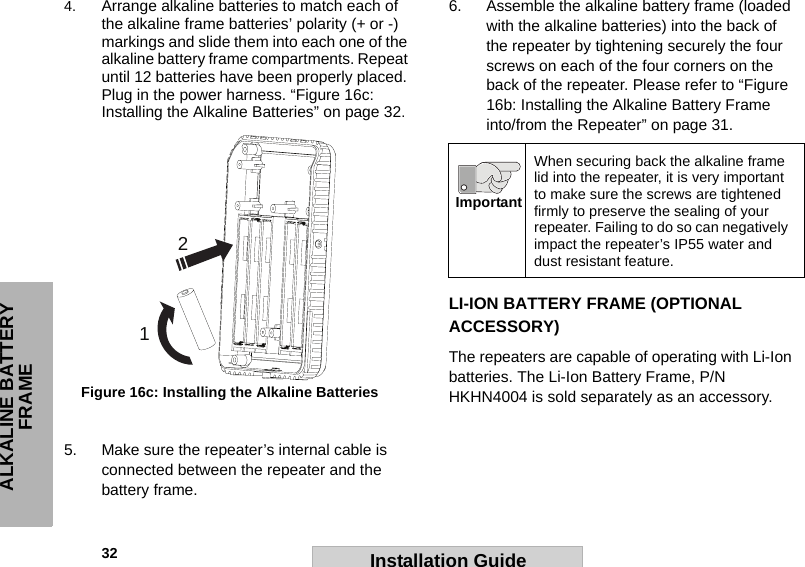 32                                                                                                                                                        ALKALINE BATTERY FRAMEInstallation Guide4. Arrange alkaline batteries to match each of the alkaline frame batteries’ polarity (+ or -) markings and slide them into each one of the alkaline battery frame compartments. Repeat until 12 batteries have been properly placed. Plug in the power harness. “Figure 16c: Installing the Alkaline Batteries” on page 32.5. Make sure the repeater’s internal cable is connected between the repeater and the battery frame.6. Assemble the alkaline battery frame (loaded with the alkaline batteries) into the back of the repeater by tightening securely the four screws on each of the four corners on the back of the repeater. Please refer to “Figure 16b: Installing the Alkaline Battery Frame into/from the Repeater” on page 31.LI-ION BATTERY FRAME (OPTIONAL ACCESSORY)The repeaters are capable of operating with Li-Ion batteries. The Li-Ion Battery Frame, P/N HKHN4004 is sold separately as an accessory.12Figure 16c: Installing the Alkaline BatteriesWhen securing back the alkaline frame lid into the repeater, it is very important to make sure the screws are tightened firmly to preserve the sealing of your repeater. Failing to do so can negatively impact the repeater’s IP55 water and dust resistant feature.Important