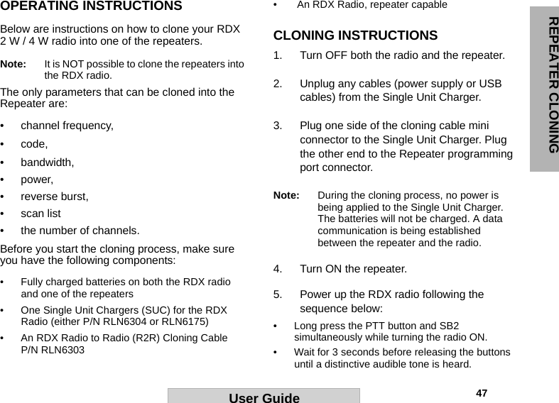 REPEATER CLONING                                                                                                                                                           47User GuideOPERATING INSTRUCTIONSBelow are instructions on how to clone your RDX 2 W / 4 W radio into one of the repeaters.Note: It is NOT possible to clone the repeaters into the RDX radio. The only parameters that can be cloned into the Repeater are: • channel frequency, • code, • bandwidth, •power, • reverse burst, • scan list • the number of channels. Before you start the cloning process, make sure you have the following components:• Fully charged batteries on both the RDX radio and one of the repeaters• One Single Unit Chargers (SUC) for the RDX Radio (either P/N RLN6304 or RLN6175)• An RDX Radio to Radio (R2R) Cloning Cable P/N RLN6303•  An RDX Radio, repeater capable CLONING INSTRUCTIONS1. Turn OFF both the radio and the repeater.2. Unplug any cables (power supply or USB cables) from the Single Unit Charger. 3. Plug one side of the cloning cable mini connector to the Single Unit Charger. Plug the other end to the Repeater programming port connector.Note: During the cloning process, no power is being applied to the Single Unit Charger. The batteries will not be charged. A data communication is being established between the repeater and the radio.4. Turn ON the repeater.5. Power up the RDX radio following the sequence below:• Long press the PTT button and SB2 simultaneously while turning the radio ON.• Wait for 3 seconds before releasing the buttons until a distinctive audible tone is heard.
