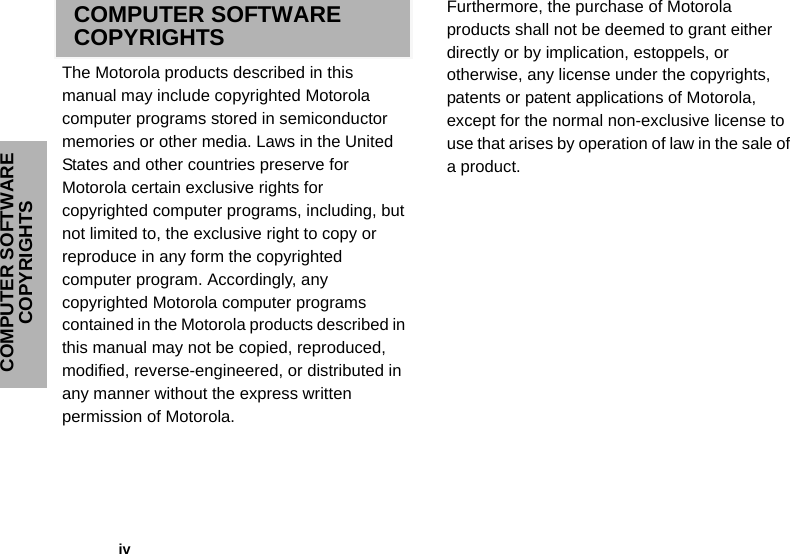 COMPUTER SOFTWARE COPYRIGHTS              ivCOMPUTER SOFTWARE COPYRIGHTSThe Motorola products described in this manual may include copyrighted Motorola computer programs stored in semiconductor memories or other media. Laws in the United States and other countries preserve for Motorola certain exclusive rights for copyrighted computer programs, including, but not limited to, the exclusive right to copy or reproduce in any form the copyrighted computer program. Accordingly, any copyrighted Motorola computer programs contained in the Motorola products described in this manual may not be copied, reproduced, modified, reverse-engineered, or distributed in any manner without the express written permission of Motorola. Furthermore, the purchase of Motorola products shall not be deemed to grant either directly or by implication, estoppels, or otherwise, any license under the copyrights, patents or patent applications of Motorola, except for the normal non-exclusive license to use that arises by operation of law in the sale of a product.
