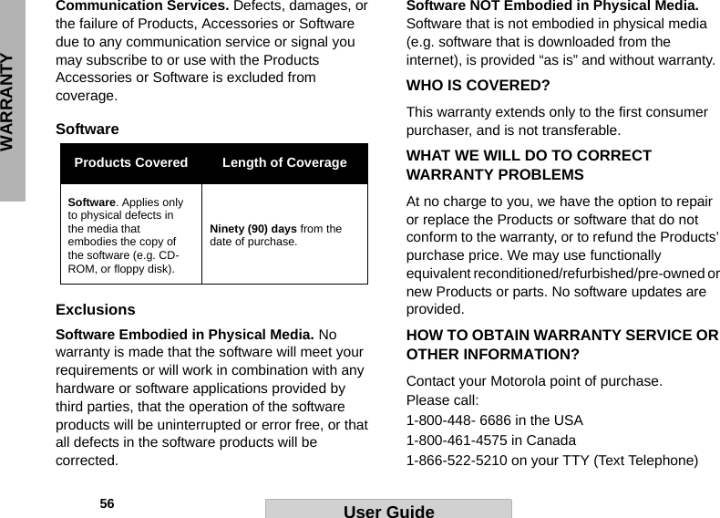 WARRANTY            56 User GuideCommunication Services. Defects, damages, or the failure of Products, Accessories or Software due to any communication service or signal you may subscribe to or use with the Products Accessories or Software is excluded from coverage.Software ExclusionsSoftware Embodied in Physical Media. No warranty is made that the software will meet your requirements or will work in combination with any hardware or software applications provided by third parties, that the operation of the software products will be uninterrupted or error free, or that all defects in the software products will be corrected.Software NOT Embodied in Physical Media. Software that is not embodied in physical media (e.g. software that is downloaded from the internet), is provided “as is” and without warranty.WHO IS COVERED?This warranty extends only to the first consumer purchaser, and is not transferable.WHAT WE WILL DO TO CORRECT WARRANTY PROBLEMSAt no charge to you, we have the option to repair or replace the Products or software that do not conform to the warranty, or to refund the Products’ purchase price. We may use functionally equivalent reconditioned/refurbished/pre-owned or new Products or parts. No software updates are provided.HOW TO OBTAIN WARRANTY SERVICE OR OTHER INFORMATION?Contact your Motorola point of purchase. Please call:1-800-448- 6686 in the USA1-800-461-4575 in Canada1-866-522-5210 on your TTY (Text Telephone)Products Covered Length of CoverageSoftware. Applies only to physical defects in the media that embodies the copy of the software (e.g. CD-ROM, or floppy disk).Ninety (90) days from the date of purchase.