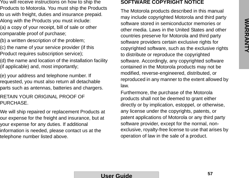 WARRANTY                                                                                                                                                       57User GuideYou will receive instructions on how to ship the Products to Motorola. You must ship the Products to us with freight, duties and insurance prepaid. Along with the Products you must include: (a) a copy of your receipt, bill of sale or other comparable proof of purchase; (b) a written description of the problem; (c) the name of your service provider (if this Product requires subscription service); (d) the name and location of the installation facility (if applicable) and, most importantly;(e) your address and telephone number. If requested, you must also return all detachable parts such as antennas, batteries and chargers. RETAIN YOUR ORIGINAL PROOF OF PURCHASE.We will ship repaired or replacement Products at our expense for the freight and insurance, but at your expense for any duties. If additional information is needed, please contact us at the telephone number listed above.SOFTWARE COPYRIGHT NOTICEThe Motorola products described in this manual may include copyrighted Motorola and third party software stored in semiconductor memories or other media. Laws in the United States and other countries preserve for Motorola and third party software providers certain exclusive rights for copyrighted software, such as the exclusive rights to distribute or reproduce the copyrighted software. Accordingly, any copyrighted software contained in the Motorola products may not be modified, reverse-engineered, distributed, or reproduced in any manner to the extent allowed by law.Furthermore, the purchase of the Motorola products shall not be deemed to grant either directly or by implication, estoppel, or otherwise, any license under the copyrights, patents, or patent applications of Motorola or any third party software provider, except for the normal, non-exclusive, royalty-free license to use that arises by operation of law in the sale of a product.